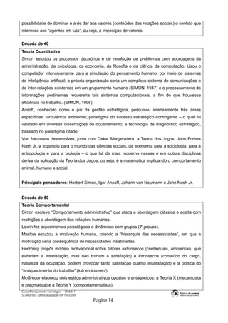 Curso Planejamento Estratégico – Módulo 1
SENASP/MJ - Última atualização em 19/03/2009
                                            Página 14
possibilidade de dominar é a de dar aos valores (conteúdos das relações sociais) o sentido que
interessa aos “agentes em luta”, ou seja, a imposição de valores.
Década de 40
Teoria Quantitativa
Simon estudou os processos decisórios e de resolução de problemas com abordagens da
administração, da psicologia, da economia, da filosofia e da ciência da computação. Usou o
computador intensivamente para a simulação do pensamento humano, por meio de sistemas
de inteligência artificial; a própria organização seria um complexo sistema de comunicações e
de inter-relações existentes em um grupamento humano (SIMON, 1947) e o processamento de
informações pertinentes requereria tais sistemas computacionais, a fim de que houvesse
eficiência no trabalho. (SIMON, 1998)
Ansoff, conhecido como o pai da gestão estratégica, pesquisou intensamente três áreas
específicas: turbulência ambiental; paradigma do sucesso estratégico contingente – o qual foi
validado em diversas dissertações de doutoramento; e tecnologia de diagnóstico estratégico,
baseado no paradigma citado.
Von Neumann desenvolveu, junto com Oskar Morgenstern, a Teoria dos Jogos. John Forbes
Nash Jr. a expandiu para o mundo das ciências sociais, da economia para a sociologia, para a
antropologia e para a biologia – o que há de mais moderno nessas e em outras disciplinas
deriva da aplicação da Teoria dos Jogos, ou seja, é a matemática explicando o comportamento
animal, humano e social.
Principais pensadores: Herbert Simon, Igor Ansoff, Johann von Neumann e John Nash Jr.
Década de 50
Teoria Comportamental
Simon escreve “Comportamento administrativo” que ataca a abordagem clássica e aceita com
restrições a abordagem das relações humanas.
Lewin fez experimentos psicológicos e dinâmicas com grupos (T-groups).
Maslow estudou a motivação humana, criando a “hierarquia das necessidades”, em que a
motivação seria consequência de necessidades insatisfeitas.
Herzberg propôs modelo motivacional sobre fatores extrínsecos (contextuais, ambientais, que
evitariam a insatisfação, mas não trariam a satisfação) e intrínsecos (conteúdo do cargo,
natureza da ocupação, podem provocar tanto satisfação quanto insatisfação) e a prática do
“enriquecimento do trabalho” (job enrichment).
McGregor elaborou dois estilos administrativos opostos e antagônicos: a Teoria X (mecanicista
e pragmática) e a Teoria Y (comportamentalista).
 
