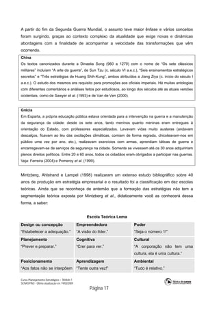 Curso Planejamento Estratégico – Módulo 1
SENASP/MJ - Última atualização em 19/03/2009
                                            Página 17
A partir do fim da Segunda Guerra Mundial, o assunto teve maior ênfase e vários conceitos
foram surgindo, graças ao contexto complexo da atualidade que exige novas e dinâmicas
abordagens com a finalidade de acompanhar a velocidade das transformações que vêm
ocorrendo.
China
Os textos canonizados durante a Dinastia Song (960 a 1279) com o nome de “Os sete clássicos
militares” incluíam “A arte da guerra”, de Sun Tzu (c. século VI a.e.c.), “Seis ensinamentos estratégicos
secretos” e “Três estratégias de Huang Shih-Kung”, ambos atribuídos a Jiang Ziya (c. início do século I
a.e.c.). O estudo dos mesmos era requisito para promoções aos oficiais imperiais. Há muitas antologias
com diferentes comentários e análises feitos por estudiosos, ao longo dos séculos até as atuais versões
ocidentais, como de Sawyer et al. (1993) e de Van de Ven (2000).
Grécia
Em Esparta, a própria educação pública estava orientada para a intervenção na guerra e a manutenção
da segurança da cidade: desde os sete anos, tanto meninos quanto meninas eram entregues à
orientação do Estado, com professores especializados. Levavam vidas muito austeras (andavam
descalços, ficavam ao léu das oscilações climáticas, comiam de forma regrada, chicoteavam-nos em
público uma vez por ano, etc.), realizavam exercícios com armas, aprendiam táticas de guerra e
encarregavam-se de serviços de segurança na cidade. Somente se vivessem até os 30 anos adquiririam
plenos direitos políticos. Entre 20 e 60 anos, todos os cidadãos eram obrigados a participar nas guerras.
Veja: Ferreira (2004) e Pomeroy et al. (1999).
Mintzberg, Ahlstrand e Lampel (1998) realizaram um extenso estudo bibliográfico sobre 40
anos de produção em estratégia empresarial e o resultado foi a classificação em dez escolas
teóricas. Ainda que se reconheça de antemão que a formação das estratégias não tem a
segmentação teórica exposta por Mintzberg et al., didaticamente você as conhecerá dessa
forma, a saber:
Escola Teórica Lema
Design ou concepção
“Estabelecer a adequação.”
Empreendedora
“A visão do líder.”
Poder
“Seja o número 1!”
Planejamento
“Prever e preparar.”
Cognitiva
“Crer para ver.”
Cultural
“A corporação não tem uma
cultura, ela é uma cultura.”
Posicionamento
“Aos fatos não se interpõem
Aprendizagem
“Tente outra vez!”
Ambiental
“Tudo é relativo.”
 