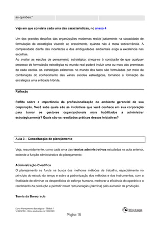 Curso Planejamento Estratégico – Módulo 1
SENASP/MJ - Última atualização em 19/03/2009
                                            Página 18
as opiniões.”
Veja em que consiste cada uma das características, no anexo 4
Um dos grandes desafios das organizações modernas reside justamente na capacidade de
formulação de estratégias visando ao crescimento, quando não à mera sobrevivência. A
complexidade diante das incertezas e das ambiguidades ambientais exige a excelência nas
escolhas.
Ao avaliar as escolas de pensamento estratégico, chega-se à conclusão de que qualquer
processo de formulação estratégica no mundo real poderá incluir uma ou mais das premissas
de cada escola. As estratégias existentes no mundo dos fatos são formuladas por meio da
combinação do conhecimento das várias escolas estratégicas, tornando a formação da
estratégica uma entidade híbrida.
Reflexão
Reflita sobre a importância da profissionalização do ambiente gerencial de sua
corporação. Você sabe quais são as iniciativas que você conhece em sua corporação
para tornar os gestores organizacionais mais habilitados a administrar
estrategicamente? Quais são os resultados práticos dessas iniciativas?
Aula 3 – Conceituação de planejamento
Veja, resumidamente, como cada uma das teorias administrativas estudadas na aula anterior,
entende a função administrativa do planejamento:
Administração Científica
O planejamento se funda na busca dos melhores métodos de trabalho, especialmente no
princípio do estudo do tempo e sobre a padronização dos métodos e dos instrumentos, com a
finalidade de eliminar os desperdícios do esforço humano, melhorar a eficiência do operário e o
rendimento da produção e permitir maior remuneração (prêmios) pelo aumento da produção.
Teoria da Burocracia
 