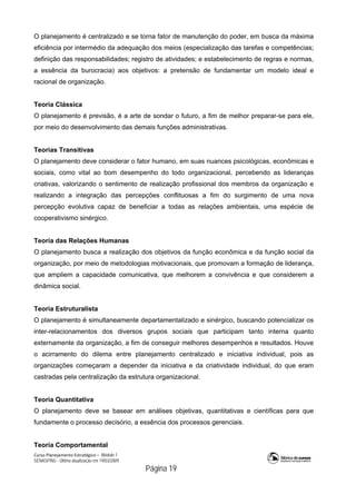 Curso Planejamento Estratégico – Módulo 1
SENASP/MJ - Última atualização em 19/03/2009
                                            Página 19
O planejamento é centralizado e se torna fator de manutenção do poder, em busca da máxima
eficiência por intermédio da adequação dos meios (especialização das tarefas e competências;
definição das responsabilidades; registro de atividades; e estabelecimento de regras e normas,
a essência da burocracia) aos objetivos: a pretensão de fundamentar um modelo ideal e
racional de organização.
Teoria Clássica
O planejamento é previsão, é a arte de sondar o futuro, a fim de melhor preparar-se para ele,
por meio do desenvolvimento das demais funções administrativas.
Teorias Transitivas
O planejamento deve considerar o fator humano, em suas nuances psicológicas, econômicas e
sociais, como vital ao bom desempenho do todo organizacional, percebendo as lideranças
criativas, valorizando o sentimento de realização profissional dos membros da organização e
realizando a integração das percepções conflituosas a fim do surgimento de uma nova
percepção evolutiva capaz de beneficiar a todas as relações ambientais, uma espécie de
cooperativismo sinérgico.
Teoria das Relações Humanas
O planejamento busca a realização dos objetivos da função econômica e da função social da
organização, por meio de metodologias motivacionais, que promovam a formação de liderança,
que ampliem a capacidade comunicativa, que melhorem a convivência e que considerem a
dinâmica social.
Teoria Estruturalista
O planejamento é simultaneamente departamentalizado e sinérgico, buscando potencializar os
inter-relacionamentos dos diversos grupos sociais que participam tanto interna quanto
externamente da organização, a fim de conseguir melhores desempenhos e resultados. Houve
o acirramento do dilema entre planejamento centralizado e iniciativa individual, pois as
organizações começaram a depender da iniciativa e da criatividade individual, do que eram
castradas pela centralização da estrutura organizacional.
Teoria Quantitativa
O planejamento deve se basear em análises objetivas, quantitativas e científicas para que
fundamente o processo decisório, a essência dos processos gerenciais.
Teoria Comportamental
 