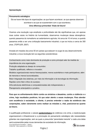 Curso Planejamento Estratégico – Módulo 1
SENASP/MJ - Última atualização em 19/03/2009
                                            Página 2
Apresentação
Pensamento estratégico
Diz-se haver três tipos de organizações: as que fazem acontecer, as que apenas observam
acontecer e as que se surpreendem com o que aconteceu.
Uma diferença primordial: Visão de futuro!
Vivemos uma revolução cuja amplitude e profundidade são tão significativas que, em apenas
duas outras vezes na história da humanidade, observamos mudanças dessa abrangência:
quando passamos do nomadismo ao sedentarismo agrícola, há cerca de 10 mil anos; e quando
passamos então a ser uma civilização basicamente industrial, o que se iniciou a cerca de 300
anos. (TOFFLER, 2007)
Iniciada em meados dos anos 50 em países que estavam no auge do seu desenvolvimento
industrial, a nova revolução tem as seguintes características:
Conhecimento como meio dominante de produção e como principal valor de medida da
importância de uma organização;
Produção adaptada ao desejo do consumidor;
Trabalho qualificado, reflexivo e inovador;
Modelos organizacionais menos hierarquizados, menos autoritários e mais participativos, além
de menores e menos burocratizados;
Maior integração dos sistemas, por meio da informação e da tecnologia da informação;
Rapidez como fator crítico do sucesso;
Infra estruturas eletrônicas e computadorizadas são indispensáveis; e
Planejamento antecipatório e proativo.
Para que no enfrentamento diário contra os sinistros e desastres, contra a violência e o
crime, haja resultados positivos, há que estar atento a essas mudanças. Para atender
com excelência à sociedade, o cliente, é preciso entender a razão da existência das
corporações, saber claramente como realizar as missões e, vital, posicionar-se quanto
ao futuro.
A qualificação profissional, o estudo epidemiológico da violência e do crime, a reestruturação
organizacional e infraestrutural e a priorização do pensamento estratégico são necessidades
gritantes nas organizações, sem as quais a presumida “perenidade inerente” a cada uma delas
será surpreendida pelas novas demandas da sociedade da informação.
 