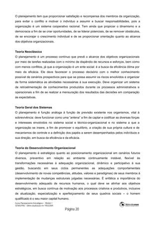 Curso Planejamento Estratégico – Módulo 1
SENASP/MJ - Última atualização em 19/03/2009
                                            Página 20
O planejamento tem que proporcionar satisfação e recompensa dos membros da organização,
para evitar o conflito e motivar o indivíduo a assumir e buscar responsabilidades, pois a
organização é um sistema cooperativo racional. Tem ainda que propiciar o dinamismo e a
democracia a fim de se criar oportunidades, de se liderar potenciais, de se remover obstáculos,
de se encorajar o crescimento individual e de se proporcionar orientação quanto ao alcance
dos objetivos organizacionais.
Teoria Neoclássica
O planejamento é um processo contínuo que prevê o alcance dos objetivos organizacionais
por meio de tarefas realizadas com o mínimo de dispêndio de recursos e esforços, bem como
com menos conflitos, já que a organização é um ente social: é a busca da eficiência ótima por
meio da eficácia. Ele deve favorecer o processo decisório com o melhor conhecimento
possível de cenários prospectivos para que se possa assumir os riscos envolvidos e organizar
de forma sistemática as atividades necessárias à sua execução. Deve organizar um sistema
de retroalimentação de conhecimentos produzidos durante os processos administrativos e
operacionais a fim de se realizar a mensuração dos resultados das decisões em comparação
às expectativas.
Teoria Geral dos Sistemas
O planejamento é função análoga à função de previsão existente nos organismos, vital à
sobrevivência: deve funcionar como uma “antena” a fim de captar e codificar as diversas forças
e interesses envolvidos no sistema social e técnico-organizacional e no sistema a que a
organização se insere, a fim de promover o equilíbrio, a criação de sua própria cultura e de
mecanismos de controle e a definição dos papéis a serem desempenhados pelos indivíduos e
sua direção, em busca da eficiência e da eficácia.
Teoria do Desenvolvimento Organizacional
O planejamento é estratégico quanto ao posicionamento organizacional em cenários futuros
diversos, preventivo em relação ao ambiente continuamente instável, flexível às
transformações necessárias à adequação organizacional, dinâmico e participativo à sua
gestão, buscando em seus ciclos permanentes as adequações comportamentais
(desenvolvimento de novas competências, atitudes, valores e paradigmas) de seus membros à
implementação de mudanças estruturais julgadas necessárias. É enfática a importância do
desenvolvimento adequado de recursos humanos, o qual deve se alinhar aos objetivos
estratégicos, em busca contínua de motivação aos processos criativos e produtivos, inclusive
de atualização, especialização e aperfeiçoamento de seus quadros sociais – o homem
qualificado é o seu maior capital humano.
 