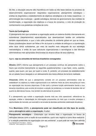 Curso Planejamento Estratégico – Módulo 1
SENASP/MJ - Última atualização em 19/03/2009
                                            Página 21
De fato, a educação assume alta importância em todas as três fases básicas do processo do
desenvolvimento organizacional: diagnóstico organizacional, planejamento estratégico –
análise do diagnóstico e estabelecimento de objetivos estratégicos e de metas respectivas – e
administração das mudanças – gestão estratégica, técnicas de gerenciamento das medidas de
transformação, a negociação dos objetivos e a busca de consenso, o ciclo de produção do
conhecimento e as gradativas correções de rumo.
Teoria da Contingência
O planejamento tem que considerar a organização sendo um sistema dividido internamente em
subsistemas (departamentos) especializados que desempenham tarefas em ambientes
também especializados, e que o todo sofre pressões do ambiente global em que se insere.
Essas considerações devem ser feitas a fim de buscar a unidade de esforços e a coordenação
entre seus vários subsistemas, por meio da escolha mais adequada de sua estratégia
mercadológica, e então de suas estruturas organizacionais e tecnológicas e das técnicas
administrativas mais apropriadas direcionadas ao alcance eficaz de seus objetivos.
Agora, veja os conceitos de teóricos brasileiros consagrados:
Oliveira (2007) informa que planejamento é um processo contínuo de pensamento sobre o
futuro que envolve basicamente os seguintes questionamentos: o que fazer, como, quando,
quanto, para quem, por que, por quem e onde. É, portanto, um processo de estabelecimento
de um estado futuro desejado e um delineamento dos meios efetivos de torná-lo realidade.
Chiavenato (2004) diz que o planejamento consiste em um processo administrativo onde se
estabelecem os objetivos ou metas organizacionais e os melhores meios de como alcançá-los por meio
da organização dos recursos disponíveis. É tida como a primeira função administrativa devido a sua
tamanha importância, pois envolve de envolver a solução de problemas e a tomada de decisões não só
quanto às alternativas futuras, mas também às alternativas do presente.
É o planejamento que norteia a organização durante todo seu ciclo operacional, utilizando-se da
aquisição, análise e interpretação de informações provenientes do meio que a envolve (ameaças e
oportunidades de mercado, por exemplo) e da tomada de decisões pertinentes (elaboração de planos).
Para Maximiano (2005), o planejamento pode ser classificado em três tipos de acordo
com a abrangência sobre a organização. A saber:
Planejamento estratégico - Elaboração que envolve toda a organização na busca de
definições básicas como a razão da sua existência, qual é seu negócio e como deve realizá-lo:
é “a relação pretendida da organização com seu ambiente”, a qual pode ser mais bem definida
 