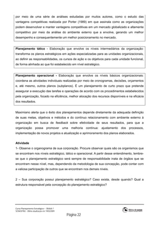 Curso Planejamento Estratégico – Módulo 1
SENASP/MJ - Última atualização em 19/03/2009
                                            Página 22
por meio de uma série de análises estudadas por muitos autores, como o estudo das
vantagens competitivas realizada por Porter (1989) em que assinala como as organizações
podem desenvolver e manter vantagens competitivas em um mercado globalizado e altamente
competitivo por meio da análise do ambiente externo que a envolve, gerando um melhor
desempenho e consequentemente um melhor posicionamento no mercado.
Planejamento tático - Elaboração que envolve os níveis intermediários da organização:
transforma os planos estratégicos em ações especializadas para as unidades organizacionais,
ao definir as responsabilidades, os cursos de ação e os objetivos para cada unidade funcional,
de forma alinhada ao que foi estabelecido em nível estratégico.
Planejamento operacional - Elaboração que envolve os níveis básicos organizacionais:
coordena as atividades individuais realizadas por meio de cronogramas, decisões, orçamentos
e, até mesmo, outros planos (subplanos). É um planejamento de curto prazo que pretende
assegurar a execução das tarefas e operações de acordo com os procedimentos estabelecidos
pela organização, focado na eficiência, melhor alocação dos recursos disponíveis e na eficácia
dos resultados.
Maximiano alerta que o êxito dos planejamentos depende diretamente da adequada definição
de suas metas, objetivos e métodos e do contínuo relacionamento com ambiente externo à
organização em busca de feedback sobre efetividade de seus resultados, para que a
organização possa promover uma melhoria contínua: ajustamento dos processos,
implementação de novos projetos e atualização e aprimoramento dos planos elaborados.
Atividade
1- Observe o organograma de sua corporação. Procure observar quais são os organismos que
se encontram nos níveis estratégico, tático e operacional. A partir desse entendimento, lembre-
se que o planejamento estratégico será sempre de responsabilidade inata de órgãos que se
encontram nesse nível, mas, dependendo da metodologia de sua concepção, pode contar com
a valiosa participação de outros que se encontram nos demais níveis.
2 – Sua corporação possui planejamento estratégico? Caso exista, desde quando? Qual a
estrutura responsável pela concepção do planejamento estratégico?
 