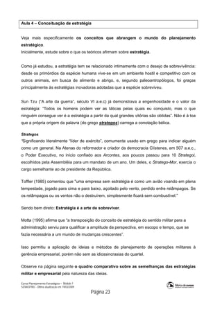 Curso Planejamento Estratégico – Módulo 1
SENASP/MJ - Última atualização em 19/03/2009
                                            Página 23
Aula 4 – Conceituação de estratégia
Veja mais especificamente os conceitos que abrangem o mundo do planejamento
estratégico.
Inicialmente, estude sobre o que os teóricos afirmam sobre estratégia.
Como já estudou, a estratégia tem se relacionado intimamente com o desejo de sobrevivência:
desde os primórdios da espécie humana vive-se em um ambiente hostil e competitivo com os
outros animais, em busca de alimento e abrigo, e, segundo paleoantropólogos, foi graças
principalmente às estratégias inovadoras adotadas que a espécie sobreviveu.
Sun Tzu (“A arte da guerra”, século VI a.e.c) já demonstrava a engenhosidade e o valor da
estratégia: “Todos os homens podem ver as táticas pelas quais eu conquisto, mas o que
ninguém consegue ver é a estratégia a partir da qual grandes vitórias são obtidas”. Não é à toa
que a própria origem da palavra (do grego strategos) carrega a conotação bélica.
Strategos
“Significando literalmente “líder de exército”, comumente usado em grego para indicar alguém
como um general. Na Atenas do reformador e criador da democracia Clístenes, em 507 a.e.c.,
o Poder Executivo, no início confiado aos Arcontes, aos poucos passou para 10 Strategoi,
escolhidos pela Assembléia para um mandato de um ano. Um deles, o Stratego-Mor, exercia o
cargo semelhante ao de presidente da República.
Toffler (1985) comentou que "uma empresa sem estratégia é como um avião voando em plena
tempestade, jogado para cima e para baixo, açoitado pelo vento, perdido entre relâmpagos. Se
os relâmpagos ou os ventos não o destruírem, simplesmente ficará sem combustível.”
Sendo bem direto: Estratégia é a arte de sobreviver.
Motta (1995) afirma que “a transposição do conceito de estratégia do sentido militar para a
administração serviu para qualificar a amplitude da perspectiva, em escopo e tempo, que se
fazia necessária a um mundo de mudanças crescentes”.
Isso permitiu a aplicação de ideias e métodos de planejamento de operações militares à
gerência empresarial, porém não sem as idiossincrasias do quartel.
Observe na página seguinte o quadro comparativo sobre as semelhanças das estratégias
militar e empresarial pela natureza das ideias.
 