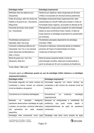 Curso Planejamento Estratégico – Módulo 1
SENASP/MJ - Última atualização em 19/03/2009
                                            Página 24
Estratégia militar Estratégia empresarial
Definição clara de objetivos (ex.:
Clausewitz)
Gerência por objetivos: ideia inaugurada por Drucker
(1952) e incorporada em diversas teorias posteriores.
Visão de escopo, além do campo de
batalha e da guerra (ex.: Clausewitz,
Maquiavel)
Estratégia empresarial (base organizacional): ideia
apresentada por Ansoff (1965) para ampliar a visão de
formulação (base negócio), anunciada na década de 50.
Horizonte de tempo mais amplo.
(ex.: Clausewitz)
Planejamento a longo prazo existente em administração
desde os seus primórdios (Fayol, Gulick). A idéia de
longo alcance na estratégia empresarial foi apresentada
por Andrews.
Flexibilidade palnejada (ex.:
Napoleão, Mao Tse-tung)
Flexibilidade planejada dependente da estratégia,
Chandler (1962).
Comando e liderança efetivos (ex.:
Clausewitz, Sun Tsu e nos estudos
sobre Alexandre da Macedônia e
Átila, o Huno)
Comando e liderança: introduzida desde os trabalhos
pioneiros de Fayol e fundamentadas em bases
modernas em Barnard (1939).
Moral de grupo (ex.: Sun Tsu,
Alexandre, Átila etc.)
Moral do grupo presente desde o início da
administração científica. Mais bem fundamentada a
partir da década de 30 com os estudos de Hawthorne.
Fonte: Motta, 1995, p.82.
Compare agora as diferenças quanto ao uso da estratégia militar clássica e a estratégia
empresarial moderna:
Estratégia militar Estratégia empresarial
Formulada segundo um maior número de
constantes e menor número de variáveis
(nível da batalha e da guerra).
Formulada segundo um menor número de
constantes e alto número de variáveis (nível da
empresa).
Concentra-se no indivíduo-estrategista. Concentra-se na empresa: estratégia
organizacional.
Baseada na oposição inteligente:
opositores desenvolvem estratégia de ação
e podem, em princípio, conhecer alternativa
dos oponentes em cada situação
específica.
Baseada na ambiguidade e volatilidade da
ambiência, que pode mudar rápida e
independentemente da ação de opositores
conhecidos.
Estratégia vista unicamente como ação Estratégia vista tanto como produto da ação
 