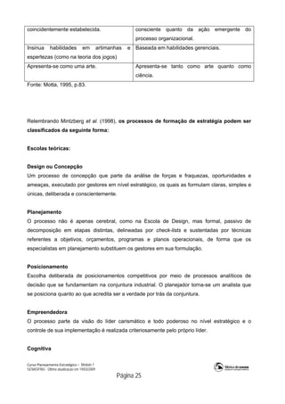 Curso Planejamento Estratégico – Módulo 1
SENASP/MJ - Última atualização em 19/03/2009
                                            Página 25
coincidentemente estabelecida. consciente quanto da ação emergente do
processo organizacional.
Insinua habilidades em artimanhas e
espertezas (como na teoria dos jogos)
Baseada em habilidades gerenciais.
Apresenta-se como uma arte. Apresenta-se tanto como arte quanto como
ciência.
Fonte: Motta, 1995, p.83.
Relembrando Mintzberg et al. (1998), os processos de formação de estratégia podem ser
classificados da seguinte forma:
Escolas teóricas:
Design ou Concepção
Um processo de concepção que parte da análise de forças e fraquezas, oportunidades e
ameaças, executado por gestores em nível estratégico, os quais as formulam claras, simples e
únicas, deliberada e conscientemente.
Planejamento
O processo não é apenas cerebral, como na Escola de Design, mas formal, passivo de
decomposição em etapas distintas, delineadas por check-lists e sustentadas por técnicas
referentes a objetivos, orçamentos, programas e planos operacionais, de forma que os
especialistas em planejamento substituem os gestores em sua formulação.
Posicionamento
Escolha deliberada de posicionamentos competitivos por meio de processos analíticos de
decisão que se fundamentam na conjuntura industrial. O planejador torna-se um analista que
se posiciona quanto ao que acredita ser a verdade por trás da conjuntura.
Empreendedora
O processo parte da visão do líder carismático e todo poderoso no nível estratégico e o
controle de sua implementação é realizada criteriosamente pelo próprio líder.
Cognitiva
 