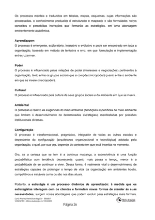 Curso Planejamento Estratégico – Módulo 1
SENASP/MJ - Última atualização em 19/03/2009
                                            Página 26
Os processos mentais e traduzidos em tabelas, mapas, esquemas, cujas informações são
processadas, o conhecimento produzido é estruturado e mapeado e são formulados novos
conceitos e percebidas inovações que formarão as estratégias, em uma abordagem
eminentemente acadêmica.
Aprendizagem
O processo é emergente, exploratório, interativo e evolutivo e pode ser encontrado em toda a
organização, baseado em método de tentativa e erro, em que formulação e implementação
entrecruzam-se.
Poder
O processo é influenciado pelas relações de poder (interesses e negociações) pertinentes à
organização, tanto entre os grupos sociais que a compõe (micropoder) quanto entre o ambiente
em que se insere (macropoder).
Cultural
O processo é influenciado pela cultura de seus grupos sociais e do ambiente em que se insere.
Ambiental
O processo é reativo às exigências do meio ambiente (condições específicas do meio ambiente
que limitam o desenvolvimento de determinadas estratégias), manifestadas por pressões
institucionais diversas.
Configuração
O processo é transformacional, pragmático, integrador de todas as outras escolas e
dependente da configuração (arquiteturas organizacional e tecnológica) adotada pela
organização, a qual, por sua vez, depende do contexto em que está inserida no momento.
Ora, se a certeza que se tem é a contínua mudança, a sobrevivência é uma função
probabilística com tendência decrescente: quanto mais passa o tempo, menor é a
probabilidade de se continuar a viver. Dessa forma, é realmente vital o desenvolvimento de
estratégias capazes de prolongar o tempo de vida da organização em ambientes hostis,
competitivos e instáveis como os são nos dias atuais.
Portanto, a estratégia é um processo dinâmico de aprendizado: à medida que os
estrategistas interagem com os clientes e formulam novas formas de atender às suas
necessidades, surgem novas abordagens que podem evoluir para estratégias mais formais.
 