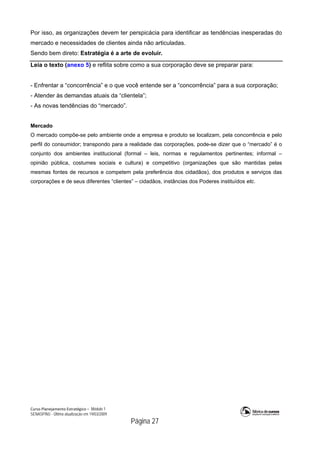 Curso Planejamento Estratégico – Módulo 1
SENASP/MJ - Última atualização em 19/03/2009
                                            Página 27
Por isso, as organizações devem ter perspicácia para identificar as tendências inesperadas do
mercado e necessidades de clientes ainda não articuladas.
Sendo bem direto: Estratégia é a arte de evoluir.
Leia o texto (anexo 5) e reflita sobre como a sua corporação deve se preparar para:
- Enfrentar a “concorrência” e o que você entende ser a “concorrência” para a sua corporação;
- Atender às demandas atuais da “clientela”;
- As novas tendências do “mercado”.
Mercado
O mercado compõe-se pelo ambiente onde a empresa e produto se localizam, pela concorrência e pelo
perfil do consumidor; transpondo para a realidade das corporações, pode-se dizer que o “mercado” é o
conjunto dos ambientes institucional (formal – leis, normas e regulamentos pertinentes; informal –
opinião pública, costumes sociais e cultura) e competitivo (organizações que são mantidas pelas
mesmas fontes de recursos e competem pela preferência dos cidadãos), dos produtos e serviços das
corporações e de seus diferentes “clientes” – cidadãos, instâncias dos Poderes instituídos etc.
 