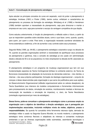 Curso Planejamento Estratégico – Módulo 1
SENASP/MJ - Última atualização em 19/03/2009
                                            Página 28
Aula 5 – Conceituação de planejamento estratégico
Após estudar os principais conceitos do curso em separado, você irá juntar o planejamento à
estratégia. Andrews (1991) e Porter (1996), dentre outros, enfatizam a característica de
planejamento no processo de formação da estratégia. Mintzberg et al. (1998) e Henderson
(1998) também apontam a necessidade de planejamento, seja para direcionar e manter a
empresa em seu rumo, seja para aumentar o escopo da vantagem competitiva de que dispõe.
Como estudou anteriormente, é função do planejamento a reflexão sobre o futuro, a partir do
que se respondem questões sobre decisões atuais, como o que fazer, como, quando, quanto,
para quem, por quem e onde. Para tanto, a organização necessita coordenar atividades de
forma sistemática e sistêmica, a fim de aumentar o seu controle sobre seus processos.
Segundo Motta (1995, pp. 84-85), o planejamento estratégico corporativo surgiu na década de
70, quando as grandes organizações sentiram a necessidade de aperfeiçoar seus processos
de planejamento e gerência, mas o conceito de estratégia já era usado em administração
desde a década de 50 e só se popularizou no meio empresarial na década de 60, associado ao
planejamento.
O planejamento estratégico é um programa de mudança organizacional que tem em sua
fundamentação aspectos da Teoria Contingencial (ênfase no ambiente externo), da Teoria da
Burocracia (necessidade de adaptação da burocracia às demandas externas – dos clientes, e
internas – dos seus próprios participantes; formação da ideologia organizacional – conjunto de
crenças e ideias desenvolvidas pela organização e que serve de justificativa para suas ações),
do Desenvolvimento Organizacional (reflexão organizacional sobre os valores desejáveis), da
Teoria Quantitativa (uso intensivo de modelos computacionais e ferramentas informacionais
para processamento de dados, simulação de cenários, monitoramento imediato e técnicas de
mensuração de resultados e simulação de impactos), e, claro, da Teoria Neoclássica
(orientação organizacional por meio de estratégias)
Dessa forma, pode-se conceituar o planejamento estratégico como o processo amplo na
organização com o objetivo de identificar a direção estratégica, que é perseguida por
implementações associadas, incluindo múltiplos níveis de metas, objetivos, prazos e
responsabilidades. Se quando foi concebido tinha ferramenta natureza rígida, derivada da
estratégia militar e usado na Segunda Guerra Mundial, no mundo moderno, o planejamento
estratégico toma contornos flexíveis e adaptáveis às intensas e constantes mudanças
ambientais a que as diversas organizações estão submetidas, assimilando tecnologias e
 