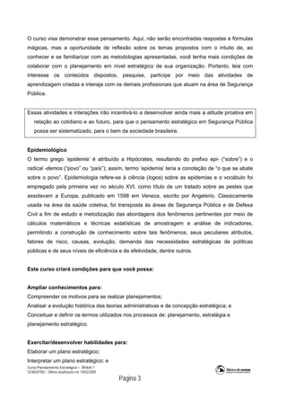 Curso Planejamento Estratégico – Módulo 1
SENASP/MJ - Última atualização em 19/03/2009
                                            Página 3
O curso visa demonstrar esse pensamento. Aqui, não serão encontradas respostas e fórmulas
mágicas, mas a oportunidade de reflexão sobre os temas propostos com o intuito de, ao
conhecer e se familiarizar com as metodologias apresentadas, você tenha mais condições de
colaborar com o planejamento em nível estratégico de sua organização. Portanto, leia com
interesse os conteúdos dispostos, pesquise, participe por meio das atividades de
aprendizagem criadas e interaja com os demais profissionais que atuam na área de Segurança
Pública.
Essas atividades e interações irão incentivá-lo a desenvolver ainda mais a atitude proativa em
relação ao cotidiano e ao futuro, para que o pensamento estratégico em Segurança Pública
possa ser sistematizado, para o bem da sociedade brasileira.
Epidemiológico
O termo grego ‘epidemia’ é atribuído a Hipócrates, resultando do prefixo epi- (“sobre”) e o
radical -demos (“povo” ou “país”); assim, termo ‘epidemia’ teria a conotação de “o que se abate
sobre o povo”. Epidemiologia refere-se à ciência (logos) sobre as epidemias e o vocábulo foi
empregado pela primeira vez no século XVI, como título de um tratado sobre as pestes que
assolavam a Europa, publicado em 1598 em Veneza, escrito por Angelerio. Classicamente
usada na área da saúde coletiva, foi transposta às áreas de Segurança Pública e de Defesa
Civil a fim de estudo e metodização das abordagens dos fenômenos pertinentes por meio de
cálculos matemáticos e técnicas estatísticas de amostragem e análise de indicadores,
permitindo a construção de conhecimento sobre tais fenômenos, seus peculiares atributos,
fatores de risco, causas, evolução, demanda das necessidades estratégicas de políticas
públicas e de seus níveis de eficiência e de efetividade, dentre outros.
Este curso criará condições para que você possa:
Ampliar conhecimentos para:
Compreender os motivos para se realizar planejamentos;
Analisar a evolução histórica das teorias administrativas e de concepção estratégica; e
Conceituar e definir os termos utilizados nos processos de: planejamento, estratégia e
planejamento estratégico.
Exercitar/desenvolver habilidades para:
Elaborar um plano estratégico;
Interpretar um plano estratégico; e
 