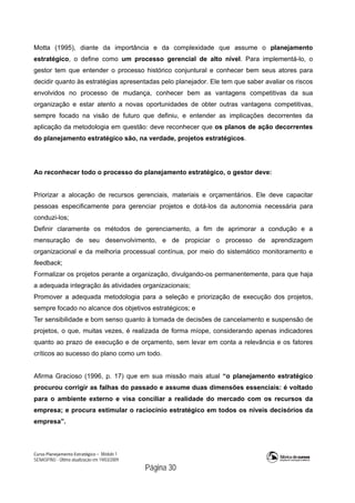 Curso Planejamento Estratégico – Módulo 1
SENASP/MJ - Última atualização em 19/03/2009
                                            Página 30
Motta (1995), diante da importância e da complexidade que assume o planejamento
estratégico, o define como um processo gerencial de alto nível. Para implementá-lo, o
gestor tem que entender o processo histórico conjuntural e conhecer bem seus atores para
decidir quanto às estratégias apresentadas pelo planejador. Ele tem que saber avaliar os riscos
envolvidos no processo de mudança, conhecer bem as vantagens competitivas da sua
organização e estar atento a novas oportunidades de obter outras vantagens competitivas,
sempre focado na visão de futuro que definiu, e entender as implicações decorrentes da
aplicação da metodologia em questão: deve reconhecer que os planos de ação decorrentes
do planejamento estratégico são, na verdade, projetos estratégicos.
Ao reconhecer todo o processo do planejamento estratégico, o gestor deve:
Priorizar a alocação de recursos gerenciais, materiais e orçamentários. Ele deve capacitar
pessoas especificamente para gerenciar projetos e dotá-los da autonomia necessária para
conduzi-los;
Definir claramente os métodos de gerenciamento, a fim de aprimorar a condução e a
mensuração de seu desenvolvimento, e de propiciar o processo de aprendizagem
organizacional e da melhoria processual contínua, por meio do sistemático monitoramento e
feedback;
Formalizar os projetos perante a organização, divulgando-os permanentemente, para que haja
a adequada integração às atividades organizacionais;
Promover a adequada metodologia para a seleção e priorização de execução dos projetos,
sempre focado no alcance dos objetivos estratégicos; e
Ter sensibilidade e bom senso quanto à tomada de decisões de cancelamento e suspensão de
projetos, o que, muitas vezes, é realizada de forma míope, considerando apenas indicadores
quanto ao prazo de execução e de orçamento, sem levar em conta a relevância e os fatores
críticos ao sucesso do plano como um todo.
Afirma Gracioso (1996, p. 17) que em sua missão mais atual “o planejamento estratégico
procurou corrigir as falhas do passado e assume duas dimensões essenciais: é voltado
para o ambiente externo e visa conciliar a realidade do mercado com os recursos da
empresa; e procura estimular o raciocínio estratégico em todos os níveis decisórios da
empresa”.
 