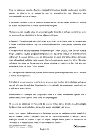 Curso Planejamento Estratégico – Módulo 1
SENASP/MJ - Última atualização em 19/03/2009
                                            Página 33
Para “se posicionar perante o futuro”, é necessário tomada de decisão e ação, caso contrário,
apenas se observa ou se surpreende com os acontecimentos que, fatalmente, não
corresponderão ao que se deseja.
É necessário também monitorar sistematicamente resultados e evoluções ambientais, a fim de
se ajustar periodicamente os rumos àquele Norte desejado.
O alcance dessa posição futura em uma organização depende de esforço constante de todos
os seus membros, principalmente de sua alta administração.
A função do Planejamento é primordial para o alcance do que se deseja, pois, ainda que sujeito
a falhas, possibilita minimizar prejuízos e desgastes durante a condução dos processos e dos
projetos.
Considerando os novos paradigmas apresentados por Toffler, Drucker, Daft, Quelch, Hardt &
Negri, Mészarós, e outros que podem ser pesquisados a partir de então, a fim de simplesmente
sobreviver, é possível perceber, que as Corporações precisam criar competências gerenciais
mais adequadas à realidade e aos cenários futuros, buscar apenas sobreviver talvez não seja o
suficiente para elas, de forma que uma atitude proativa e inovadora se faz vital aos seus
estabelecimentos na “Nova Ordem Mundial”.
Faz-se importante o estudo das práticas administrativas para uma gestão mais eficaz, eficiente
e efetiva das Corporações.
Estratégia é um componente importante no processo das funções administrativas, pois pode
permitir a tomada de posição e de decisão de modo a atender às necessidades organizacionais
e a alcançar seus objetivos.
Planejamento e Estratégia são compatíveis entre si e estão intimamente ligados com a
sobrevivência, quer seja dos seres como das organizações.
O conceito de estratégia foi transposto do seu uso militar para o âmbito da Administração,
tendo em vista sua amplitude de perspectiva quanto ao escopo e ao tempo.
Assim como no caso do Planejamento, a Estratégia tem que ser validada quanto à sua eficácia
em um processo dinâmico de aprendizado, em um ciclo com visão tanto no resultado de sua
execução quanto no objetivo a que se propõe, sempre alerta quanto às tendências do
“mercado” e às necessidades ainda não articuladas dos “clientes”.
 
