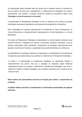 Curso Planejamento Estratégico – Módulo 1
SENASP/MJ - Última atualização em 19/03/2009
                                            Página 34
As organizações sofrem pressões tanto dos grupos que a compõem quanto do ambiente em
que se inserem, de forma que o planejamento e o delineamento de estratégias com vistas à
sobrevivência, mas também à evolução, tornam-se funções de importância capital, afinal
“Estratégia é a arte de sobreviver e de evoluir”.
A popularização do Planejamento Estratégico se deu na década de 70, quando as grandes
corporações necessitaram aperfeiçoar seus processos de planejamento e de gerência.
Essa metodologia de mudança organizacional se fundamenta na Teoria Contingencial, na
Teoria da Burocracia, no Desenvolvimento Organizacional, na Teoria Quantitativa, e na Teoria
Neoclássica.
O conceito de Planejamento Estratégico contextualizado no mundo moderno demonstra seus
contornos flexíveis e adaptáveis às intensas e constantes mudanças ambientais a que as
diversas organizações estão submetidas, consequência do paradigma organizacional atual,
baseado no princípio da Incerteza: a organização deve escolher flexibilizar-se a otimizar-se.
A possibilidade de visualização sistêmica da organização e a possibilidade de manutenção da
inovação são duas razões básicas que justificam o investimento em Planejamento Estratégico.
A criação e a disseminação do pensamento estratégico na organização facilitam o
desenvolvimento dos planos, mas que a aquisição do adequado capital intelectual
organizacional capaz de conceber e implementar o Planejamento Estratégico, bem como a
adoção do modelo de Gestão Estratégica, são condições essenciais para o alcance de sua
Visão de Futuro.
Neste módulo são apresentados exercícios de fixação para auxiliar a compreensão do
conteúdo.
O objetivo destes exercícios é complementar as informações apresentadas nas páginas
anteriores.
 
