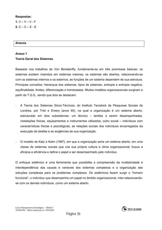 Curso Planejamento Estratégico – Módulo 1
SENASP/MJ - Última atualização em 19/03/2009
                                            Página 36
Respostas:
1. V – V – V - F
2. C – C – E - E
Anexos
Anexo 1
Teoria Geral dos Sistemas
Baseada nos trabalhos de Von Bertalanffy, fundamenta-se em três premissas básicas: os
sistemas existem inseridos em sistemas maiores; os sistemas são abertos, relacionando-se
com os sistemas internos e os externos; as funções de um sistema dependem de sua estrutura.
Principais conceitos: hierarquia dos sistemas, tipos de sistemas, entropia e entropia negativa,
equifinalidade, limites, diferenciação e homeostase. Muitos modelos organizacionais surgiram a
partir da T.G.S., sendo que dois se destacam:
 A Teoria dos Sistemas Sócio-Técnicos, do Instituto Tavistock de Pesquisas Sociais de
Londres, por Trist e Emery (anos 60), na qual a organização é um sistema aberto,
estruturado em dois subsistemas: um técnico – tarefas a serem desempenhadas,
instalações físicas, equipamentos e instrumentos utilizados; outro social – indivíduos com
características físicas e psicológicas, as relações sociais dos indivíduos encarregados da
execução de tarefas e as exigências de sua organização.
 O modelo de Katz e Kahn (1987), em que a organização seria um sistema aberto, em uma
classe de sistemas sociais que cria sua própria cultura e clima organizacional, busca a
eficácia e eficiência e define o papel a ser desempenhado pelo indivíduo.
O enfoque sistêmico é uma ferramenta que possibilita a compreensão da multiplicidade e
interdependência das causas e variáveis dos sistemas complexos e a organização das
soluções complexas para os problemas complexos. Os sistêmicos fazem surgir o “homem
funcional”, o indivíduo que desempenha um papel no âmbito organizacional, inter-relacionando-
se com os demais indivíduos, como um sistema aberto.
 