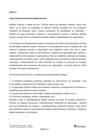 Curso Planejamento Estratégico – Módulo 1
SENASP/MJ - Última atualização em 19/03/2009
                                            Página 37
Anexo 2
Teoria do Desenvolvimento Organizacional
Bradford organiza a edição do livro “T-Group theory and laboratory methods” (Nova York,
1964), de um grupo de psicólogos do National Training Laboratory em que divulgavam
resultados de pesquisas sobre T-Group (treinamento de sensibilidade em laboratório –
dinâmica de grupo destinada a reeducar o comportamento humano e melhorar relações
sociais), os quais foram considerados de grande validade e aplicabilidade nas organizações.
O movimento é um desdobramento prático e operacional da Teoria Comportamental a caminho
da abordagem sistêmica: estuda a estrutura e o comportamento humano, integrados por viés
sistêmico, buscando entender a organização como organismo social, com vida e cultura
próprias, e desenvolver estilos de administração e sistemas de organização para melhorar o
relacionamento entre pessoas e organizações em face às constantes mudanças tecnológicas,
organizacionais e de valores sociais. O D.O. estabelece que os processos de desenvolvimento,
renovação e reconhecimento de crises deveriam ser focados no processo de mudança
comportamental, pois as pessoas não querem ser “engrenagem”, mas fazer parte do “motor
principal” do sucesso organizacional.
Os diversos modelos de D.O. consideram basicamente quatro variáveis:
1. O ambiente (turbulência ambiental; explosões do conhecimento, da tecnologia e das
comunicações; impacto sobre as instituições e valores sociais, etc.);
2. A organização (impacto sofrido pela turbulência ambiental e características de dinamismo e
flexibilidade para sobreviver nesse ambiente);
3. O grupo social (liderança, comunicação, relações interpessoais, conflitos, etc.); e
4. O indivíduo (motivações, atitudes, necessidades, etc.).
Exploram, então, a interdependência dessas variáveis em busca do contexto situacional e
intervêm em aspectos estruturais e comportamentais (redefinição de organização – pessoas
são seus contribuintes; de mudança – estrategicamente coordenada visando o longo prazo)
para transformar visando a consecução dos objetivos organizacionais e individuais – ênfase em
gestão de pessoas e de processos.
 