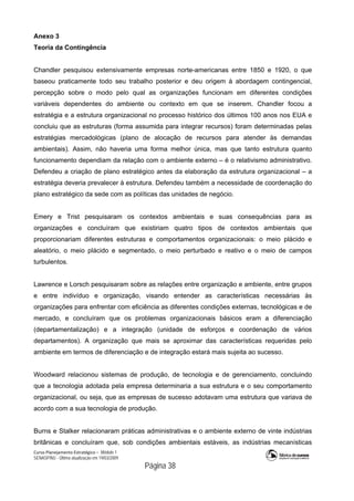 Curso Planejamento Estratégico – Módulo 1
SENASP/MJ - Última atualização em 19/03/2009
                                            Página 38
Anexo 3
Teoria da Contingência
Chandler pesquisou extensivamente empresas norte-americanas entre 1850 e 1920, o que
baseou praticamente todo seu trabalho posterior e deu origem à abordagem contingencial,
percepção sobre o modo pelo qual as organizações funcionam em diferentes condições
variáveis dependentes do ambiente ou contexto em que se inserem. Chandler focou a
estratégia e a estrutura organizacional no processo histórico dos últimos 100 anos nos EUA e
concluiu que as estruturas (forma assumida para integrar recursos) foram determinadas pelas
estratégias mercadológicas (plano de alocação de recursos para atender às demandas
ambientais). Assim, não haveria uma forma melhor única, mas que tanto estrutura quanto
funcionamento dependiam da relação com o ambiente externo – é o relativismo administrativo.
Defendeu a criação de plano estratégico antes da elaboração da estrutura organizacional – a
estratégia deveria prevalecer à estrutura. Defendeu também a necessidade de coordenação do
plano estratégico da sede com as políticas das unidades de negócio.
Emery e Trist pesquisaram os contextos ambientais e suas consequências para as
organizações e concluíram que existiriam quatro tipos de contextos ambientais que
proporcionariam diferentes estruturas e comportamentos organizacionais: o meio plácido e
aleatório, o meio plácido e segmentado, o meio perturbado e reativo e o meio de campos
turbulentos.
Lawrence e Lorsch pesquisaram sobre as relações entre organização e ambiente, entre grupos
e entre indivíduo e organização, visando entender as características necessárias às
organizações para enfrentar com eficiência as diferentes condições externas, tecnológicas e de
mercado, e concluíram que os problemas organizacionais básicos eram a diferenciação
(departamentalização) e a integração (unidade de esforços e coordenação de vários
departamentos). A organização que mais se aproximar das características requeridas pelo
ambiente em termos de diferenciação e de integração estará mais sujeita ao sucesso.
Woodward relacionou sistemas de produção, de tecnologia e de gerenciamento, concluindo
que a tecnologia adotada pela empresa determinaria a sua estrutura e o seu comportamento
organizacional, ou seja, que as empresas de sucesso adotavam uma estrutura que variava de
acordo com a sua tecnologia de produção.
Burns e Stalker relacionaram práticas administrativas e o ambiente externo de vinte indústrias
britânicas e concluíram que, sob condições ambientais estáveis, as indústrias mecanísticas
 