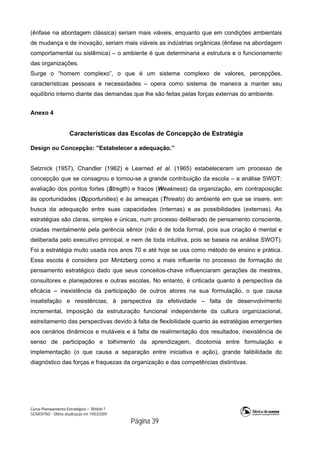 Curso Planejamento Estratégico – Módulo 1
SENASP/MJ - Última atualização em 19/03/2009
                                            Página 39
(ênfase na abordagem clássica) seriam mais viáveis, enquanto que em condições ambientais
de mudança e de inovação, seriam mais viáveis as indústrias orgânicas (ênfase na abordagem
comportamental ou sistêmica) – o ambiente é que determinaria a estrutura e o funcionamento
das organizações.
Surge o “homem complexo”, o que é um sistema complexo de valores, percepções,
características pessoais e necessidades – opera como sistema de maneira a manter seu
equilíbrio interno diante das demandas que lhe são feitas pelas forças externas do ambiente.
Anexo 4
Características das Escolas de Concepção de Estratégia
Design ou Concepção: ”Estabelecer a adequação.”
Selznick (1957), Chandler (1962) e Learned et al. (1965) estabeleceram um processo de
concepção que se consagrou e tornou-se a grande contribuição da escola – a análise SWOT:
avaliação dos pontos fortes (Stregth) e fracos (Weakness) da organização, em contraposição
às oportunidades (Opportunities) e às ameaças (Threats) do ambiente em que se insere, em
busca da adequação entre suas capacidades (internas) e as possibilidades (externas). As
estratégias são claras, simples e únicas, num processo deliberado de pensamento consciente,
criadas mentalmente pela gerência sênior (não é de toda formal, pois sua criação é mental e
deliberada pelo executivo principal, e nem de toda intuitiva, pois se baseia na análise SWOT).
Foi a estratégia muito usada nos anos 70 e até hoje se usa como método de ensino e prática.
Essa escola é considera por Mintzberg como a mais influente no processo de formação do
pensamento estratégico dado que seus conceitos-chave influenciaram gerações de mestres,
consultores e planejadores e outras escolas. No entanto, é criticada quanto à perspectiva da
eficácia – inexistência da participação de outros atores na sua formulação, o que causa
insatisfação e resistências; à perspectiva da efetividade – falta de desenvolvimento
incremental, imposição da estruturação funcional independente da cultura organizacional,
estreitamento das perspectivas devido à falta de flexibilidade quanto às estratégias emergentes
aos cenários dinâmicos e mutáveis e à falta de realimentação dos resultados, inexistência de
senso de participação e tolhimento da aprendizagem, dicotomia entre formulação e
implementação (o que causa a separação entre iniciativa e ação), grande falibilidade do
diagnóstico das forças e fraquezas da organização e das competências distintivas.
 
