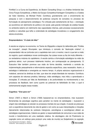 Curso Planejamento Estratégico – Módulo 1
SENASP/MJ - Última atualização em 19/03/2009
                                            Página 41
Portfólio”) e a Curva de Experiência, do Boston Consulting Group; e a Análise Ambiental das
Cinco Forças Competitivas, a Matriz de Escopo Competitivo/Vantagem Competitiva e a Cadeia
de Valor Genérico, de Michael Porter. Contribuiu grandemente com o envolvimento da
pesquisa e com o desenvolvimento de poderoso conjunto de conceitos no processo de
formulação do planejamento estratégico. Foi criticada pelo estreitamento de foco – orientação
ao econômico em detrimento do político e do social, pela grande inclinação de análise focada
no ambiente externo em detrimento das capacidades internas, pelo processo excessivamente
analítico e calculista que tolhe a criatividade de estratégias inovadoras e o engajamento dos
atores envolvidos.
Empreendedora: “A visão do líder”
A escola se originou na economia, na Teoria do Oligopólio e depois foi defendida pelo “Profeta
da inovação”, Joseph Shumpeter, que introduziu o conceito de “destruição criativa”: o
empreendedor não se confunde com o capitalista nem com o inventor, mas é o que tem a visão
do negócio, quem estabelece novas combinações, faz coisas novas ou faz de modo diferente –
os verdadeiros motores do capitalismo. A escola centrou a formulação estratégica na visão da
gerência sênior, num processo totalmente intuitivo, em contraposição ao planejamento. O
Executivo líder também promove sua visão de forma decidida, mantendo o controle da
implementação pessoalmente e reformulando aspectos específicos, caso necessário. Assim, a
estratégia é deliberada e emergente ao mesmo tempo. A própria estrutura organizacional é
maleável, sensível às diretivas do líder, que deve ter ampla liberdade de manobra. Contribuiu
com aspectos de natureza proativa, liderança, visão estratégica, mas inibiu o aprendizado e
inovações. É criticada por falta de flexibilidade e de profundidade no monitoramento e nos
processos de feedback, bem como quanto ao potencial de falibilidade do líder, o qual é
extremamente exigido nesse modelo.
Cognitiva: “Crer para ver”
Simon (1947) e March e Simon (1958) basearam-se na empreendedora, mas buscaram
ferramentas da psicologia cognitiva para penetrar na mente do estrategista – buscaram a
origem das estratégias ao estudar os processos mentais de sua criação. A escola se preocupa
com a experiência decorrente da vida do gestor e em como as suas interpretações e intuições
(tipicamente relacionadas às variáveis intangíveis, psicológicas e sociológicas) afetam as
estratégias organizacionais. Caberia ao gestor a responsabilidade de comunicar a sua visão de
mundo e transformá-la em uma realidade coletiva. As abordagens vão do Positivismo (a
cognição como um esforço para produzir uma visão de mundo) ao Subjetivismo (a cognição
 