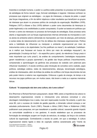Curso Planejamento Estratégico – Módulo 1
SENASP/MJ - Última atualização em 19/03/2009
                                            Página 43
Inerentes à condição humana, o poder e a política estão presentes no processo de formulação
de estratégias de forma natural. Logo, formular estratégias é negociar. Interessa conhecer os
processos que originam as estratégias – os jogos de interesses, a disputa de poder, o papel
das forças integradoras, a fim de definir objetivos e obter resultados que beneficiem os grupos
de interesse que atuam no processo político de condução da organização. MacMillan (1978),
Pettigrew (1977) e Bower e Doz (1979) definem o poder como decorrentes da hierarquia (o
poder legitimado) e da credibilidade (o poder conquistado). O poder se baseia em políticas que
formam o centro de interesses no processo de formulação de estratégias. Esse processo seria
aberto a negociações com as forças organizacionais internas (dimensão do micropoder) e com
os atores do ambiente externo (dimensão do macropoder), por meio de alianças, joint-ventures
e outras redes de relacionamento com fins de defesa dos interesses organizacionais. Política
seria a habilidade de influenciar ou manipular o ambiente organizacional por meio de
instrumentos como a da objetividade (“os fins justificam os meios”), da satisfação (“satisfazer-
se é melhor que fracassar em busca do ótimo por meio de estratégia impopular”), da
generalização (“mudança de foco” – do específico para o geral), da relevância (“longo prazo é
mais importante que curto prazo”), da análise de comportamento (“estratégias impopulares
geram resistências e grupos oponentes”), da gestão das forças políticas (“reconhecimento,
compreensão e aprendizagem da gerência dos processos de coalizão com potencial para
influenciar resultados”). A escola contribuiu pela introdução de conceitos como coalizão, jogos
políticos, estratégia coletiva, redes de relacionamentos, alianças, terceirização estratégica,
análise de interessados, além da ênfase da análise de conflitos e de forças decorrentes da luta
pelo poder interno e externo nas organizações. Critica-se o gasto de energia, de tempo e de
recursos nos jogos políticos que, em muitos casos, não levam a nada ou a apenas manobras
táticas.
Cultural: “A corporação não tem uma cultura, ela é uma cultura”
Eric Rhenman e Richard Normann pesquisaram, desde 1965, sobre a importância da cultura no
desempenho organizacional, criando e introduzindo uma estrutura conceitual e uma
abordagem metodológica rica e vasta, mas sem repercussão mundial. No entanto, a partir dos
anos 80, com o sucesso do modelo de gestão japonês, a dimensão cultural começou a ser
estudada profundamente. Ouchi (1981), Pascale e Athos (1981) Peter e Walterman (1982)
publicaram suas pesquisas, em que ressaltaram a questão cultural, causando grande impacto
na comunidade acadêmica e nos gestores. A escola estabelece que os processos de
formulação de estratégias surgem em função da estrutura, do estágio, da força e do contexto
cultural da organização. Contradizendo a escola do poder, em que a estratégia. A cultura
organizacional estaria ligada à ideia de cognição coletiva caracterizada pela "mente da
 