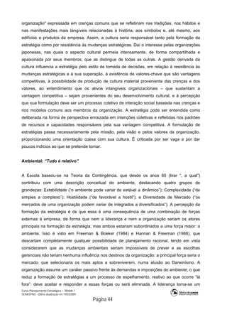 Curso Planejamento Estratégico – Módulo 1
SENASP/MJ - Última atualização em 19/03/2009
                                            Página 44
organização" expressada em crenças comuns que se refletiriam nas tradições, nos hábitos e
nas manifestações mais tangíveis relacionadas à história, aos símbolos e, até mesmo, aos
edifícios e produtos da empresa. Assim, a cultura seria responsável tanto pela formação da
estratégia como por resistência às mudanças estratégicas. Daí o interesse pelas organizações
japonesas, nas quais o aspecto cultural permeia intensamente, de forma compartilhada e
apaixonada por seus membros, que as distingue de todas as outras. A gestão derivada da
cultura influencia a estratégia pelo estilo de tomada de decisões, em relação à resistência às
mudanças estratégicas e à sua superação, à existência de valores-chave que são vantagens
competitivas, à possibilidade de produção de cultura material proveniente das crenças e dos
valores, ao entendimento que os ativos intangíveis organizacionais – que sustentam a
vantagem competitiva – sejam provenientes do seu desenvolvimento cultural, e à percepção
que sua formulação deve ser um processo coletivo de interação social baseada nas crenças e
nos modelos comuns aos membros da organização. A estratégia pode ser entendida como
deliberada na forma de perspectiva enraizada em intenções coletivas e refletidas nos padrões
de recursos e capacidades responsáveis pela sua vantagem competitiva. A formulação de
estratégias passa necessariamente pela missão, pela visão e pelos valores da organização,
proporcionando uma orientação coesa com sua cultura. É criticada por ser vaga e por dar
poucos indícios ao que se pretende tornar.
Ambiental: “Tudo é relativo”
A Escola baseou-se na Teoria da Contingência, que desde os anos 60 (tirar “, a qual”)
contribuiu com uma descrição conceitual do ambiente, destacando quatro grupos de
grandezas: Estabilidade (“o ambiente pode variar de estável a dinâmico”); Complexidade (“de
simples a complexo”); Hostilidade (“de favorável a hostil”); e Diversidade de Mercado (“os
mercados de uma organização podem variar de integrados a diversificados”). A percepção da
formação da estratégia é de que essa é uma consequência de uma combinação de forças
externas à empresa, de forma que nem a liderança e nem a organização seriam os atores
principais na formação da estratégia, mas ambos estariam subordinados a uma força maior: o
ambiente. Isso é visto em Freeman & Boeker (1984) e Hannan & Freeman (1988), que
descartam completamente qualquer possibilidade de planejamento racional, tendo em vista
considerarem que as mudanças ambientais seriam impossíveis de prever e as escolhas
gerenciais não teriam nenhuma influência nos destinos da organização: a principal força seria o
mercado, que selecionaria os mais aptos a sobreviverem, numa alusão ao Darwinismo. A
organização assume um caráter passivo frente às demandas e imposições do ambiente, o que
reduz a formação de estratégias a um processo de espelhamento, reativo ao que ocorre “lá
fora”: deve aceitar e responder a essas forças ou será eliminada. A liderança torna-se um
 