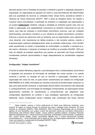 Curso Planejamento Estratégico – Módulo 1
SENASP/MJ - Última atualização em 19/03/2009
                                            Página 45
elemento passivo com a finalidade de perceber o ambiente e garantir a adaptação adequada à
organização. As organizações se agrupam em nichos e suas permanências são determinadas
pela sua quantidade de recursos ou condições hostis. Dessa forma, percebe-se também a
influência da Teoria Institucional (SCOTT, 1987 e obras de Douglass North), em relação à
incerteza versus racionalidade, à decifração do ambiente e à adaptação das organizações a
um quadro institucional1
existente: subjuga a estratégia ao ambiente quando mais uma vez
impõe à organização uma adaptabilidade compulsória ao ambiente institucional em que ela
nasce, quer seja por pressões à conformidade (isomorfismo coercivo), quer por imitações
(benchmarking, isomorfismo mimético) ou por influência de experts (isomorfismo normativo).
Critica-se a escola por passivismo ante ao ambiente, pois as organizações como organismos
vivos deveriam criar mecanismos de defesa proativos e não somente reativos, visando à
autopreservação: poderiam estrategicamente ceder às pressões institucionais, como também
ceder parcialmente ou resistir à necessidade de conformidade, ou desafiar e contrapor-se e,
até mesmo, influenciar e manipular na tentativa de modificar as pressões (OLIVER, 1991) por
meio da seleção de posições específicas que possam se aproveitar das forças ambientais
consideradas positivas (oportunidades) e reagir adequadamente as consideradas negativas
(ameaças).
Configuração: “Integre, transforme!”
A Escola do próprio Mintzberg, segundo o qual abrangeria mais e contextualizaria, promovendo
a integração dos processos de formulação de estratégia das outras escolas e os usando
conforme o período. ou situação em que se encontra a organização. Considera que a
organização tem ciclos de vida, os quais seriam caracterizados por estados de configuração
(MINTZBERG et al, 2006) intercalados por períodos eventuais de transformação contextual, ou
seja, para cada período contextual, a organização deveria adotar uma estrutura mais adequada
e, consequentemente, uma formulação de estratégias correspondente. As organizações seriam
agrupamentos coerentes de características e comportamentos que adaptariam suas
configurações dependendo do contexto e suas estratégias dependendo da configuração
deliberada. Essas configurações seriam moldadas pela combinação das forças internas
1
Neste trabalho, usamos a Teoria Institucional em North para definirmos Instituição como
conjunto de regras ou normas formais ou informais que rege a interação entre indivíduos, de forma
restritiva ou construtiva (NORTH, 1990; DEQUECH, 2001); enquanto Organizações são os principais
agentes de uma Sociedade, que surgem a partir dos estímulos criados por sua Matriz Institucional e
responsáveis pela dinâmica desse modelo: “corpos políticos (partidos políticos, Congresso Nacional,
Agências Reguladoras etc.), corpos econômicos (empresas, propriedades rurais produtivas, cooperativas
etc.), corpos sociais (igrejas, clubes, associações atléticas etc.) e corpos educacionais (escolas,
universidades etc.) – “se as Instituições são as regras do jogo, as Organizações representam os diversos
‘times’ que disputam o campeonato da Sociedade”(NORTH, 1990).
 