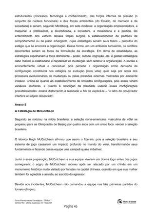Curso Planejamento Estratégico – Módulo 1
SENASP/MJ - Última atualização em 19/03/2009
                                            Página 46
estruturantes (processos, tecnologia e conhecimento), das forças internas de pressão (o
conjunto de núcleos funcionais) e das forças ambientais (do Estado, do mercado e da
sociedade) e seriam, segundo Mintzberg, em sete modelos: a organização empreendedora, a
maquinal, a profissional, a diversificada, a inovadora, a missionária e a política. Do
entendimento dos vetores dessas forças surgiria o estabelecimento de padrões de
comportamento ou de plano emergente, cujas estratégias seriam seus frutos – produtos do
estágio que se encontra a organização. Dessa forma, em um ambiente turbulento, os conflitos
decorrentes seriam os focos da formulação da estratégia. Em clima de estabilidade, as
estratégias espelhariam a força dominante – poder, cultura, cognição, etc. À gestão estratégica
cabe manter a estabilidade e capitanear as mudanças sem destruir a organização. A escola é
eminentemente virtual e conceitual, pois percebe a organização como derivada da
configuração constituída nos estágios de evolução (ciclo vida): quer seja por conta dos
processos evolucionários de mudanças ou pelas pressões externas motivadas por ambiente
instável. Critica-se quanto ao estabelecimento de limitadas configurações, pois essas teriam
variáveis inúmeras, e quanto à descrição da realidade usando essas configurações
preestabelecidas: estaria distorcendo a realidade a fim de explicá-la – “o olho do observador
interfere no objeto observado”.
Anexo 5
A Estratégia de McCutcheon
Segundo se noticiou na mídia brasileira, a seleção norte-americana masculina de vôlei se
preparou para as Olimpíadas de Beijing por quatro anos com um único foco: vencer a seleção
brasileira.
O técnico Hugh McCutcheon afirmou que assim o fizeram, pois a seleção brasileira e seu
sistema de jogo causaram um impacto profundo no mundo do vôlei, transformando seus
fundamentos e fazendo dessa equipe uma campeã quase imbatível.
Junto a essa preparação, McCutcheon e sua equipe viveram um drama logo antes dos jogos
começarem: o sogro de McCutcheon morreu após ser atacado por um chinês em um
monumento histórico muito visitado por turistas na capital chinesa, ocasião em que sua mulher
também foi agredida e assistiu ao suicídio do agressor.
Devido aos incidentes, McCutcheon não comandou a equipe nas três primeiras partidas do
torneio olímpico.
 