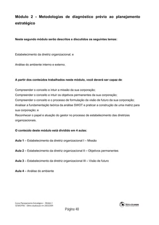 Curso Planejamento Estratégico – Módulo 2
SENASP/MJ - Última atualização em 20/03/2009
                                            Página 48
Módulo 2 - Metodologias de diagnóstico prévio ao planejamento
estratégico
Neste segundo módulo serão descritos e discutidos os seguintes temas:
Estabelecimento da diretriz organizacional; e
Análise do ambiente interno e externo.
A partir dos conteúdos trabalhados neste módulo, você deverá ser capaz de:
Compreender o conceito e intuir a missão da sua corporação;
Compreender o conceito e intuir os objetivos permanentes da sua corporação;
Compreender o conceito e o processo de formulação da visão de futuro da sua corporação;
Analisar a fundamentação teórica da análise SWOT e praticar a construção de uma matriz para
sua corporação; e
Reconhecer o papel e atuação do gestor no processo de estabelecimento das diretrizes
organizacionais.
O conteúdo deste módulo está dividido em 4 aulas:
Aula 1 – Estabelecimento da diretriz organizacional I – Missão
Aula 2 – Estabelecimento da diretriz organizacional II – Objetivos permanentes
Aula 3 – Estabelecimento da diretriz organizacional III – Visão de futuro
Aula 4 – Análise do ambiente
 