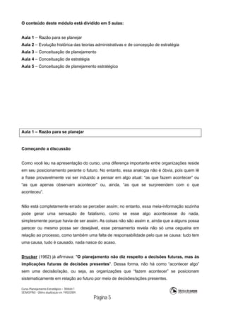 Curso Planejamento Estratégico – Módulo 1
SENASP/MJ - Última atualização em 19/03/2009
                                            Página 5
O conteúdo deste módulo está dividido em 5 aulas:
Aula 1 – Razão para se planejar
Aula 2 – Evolução histórica das teorias administrativas e de concepção de estratégia
Aula 3 – Conceituação de planejamento
Aula 4 – Conceituação de estratégia
Aula 5 – Conceituação de planejamento estratégico
Aula 1 – Razão para se planejar
Começando a discussão
Como você leu na apresentação do curso, uma diferença importante entre organizações reside
em seu posicionamento perante o futuro. No entanto, essa analogia não é óbvia, pois quem lê
a frase provavelmente vai ser induzido a pensar em algo atual: “as que fazem acontecer” ou
“as que apenas observam acontecer” ou, ainda, “as que se surpreendem com o que
aconteceu”.
Não está completamente errado se perceber assim; no entanto, essa meia-informação sozinha
pode gerar uma sensação de fatalismo, como se esse algo acontecesse do nada,
simplesmente porque havia de ser assim. As coisas não são assim e, ainda que a alguns possa
parecer ou mesmo possa ser desejável, esse pensamento revela não só uma cegueira em
relação ao processo, como também uma falta de responsabilidade pelo que se causa: tudo tem
uma causa, tudo é causado, nada nasce do acaso.
Drucker (1962) já afirmava: "O planejamento não diz respeito a decisões futuras, mas às
implicações futuras de decisões presentes". Dessa forma, não há como “acontecer algo”
sem uma decisão/ação, ou seja, as organizações que “fazem acontecer” se posicionam
sistematicamente em relação ao futuro por meio de decisões/ações presentes.
 
