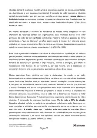 Curso Planejamento Estratégico – Módulo 2
SENASP/MJ - Última atualização em 20/03/2009
                                            Página 50
ideologia central é a cola que mantém unida a organização quando ela cresce, descentraliza-
se, diversifica-se e tem expansão internacional. O conceito de visão incorpora a ideologia
central da organização, que, por sua vez, compõe-se de duas partes: valores básicos e
finalidade básica. As empresas precisam compreender claramente sua finalidade para dar
significado ao trabalho e, assim, atrair, motivar e reter funcionários de peso.” (COLLINS e
PORRAS, 1996)
Os autores descrevem a essência da importância da missão, como composição do que
chamaram de “ideologia central” das organizações: essa “finalidade básica” deve estar
permeada do poder de “dar significado ao trabalho”, inspirar e motivar as pessoas. De forma
concordante, o “guru da liderança” se refere assim quanto à missão: ”(...) cria uma grande
unidade e um imenso envolvimento. Gera na mente e nos corações das pessoas um quadro de
referência, um conjunto de critérios e orientações (...)”. (COVEY, 1989)
Esse poder aglutinador da missão e dos valores é a força-motriz da organização: por meio da
percepção deles, ainda que inconscientemente, seus membros se sentem fazendo parte de um
movimento que lhes dá plenitude, que lhes reveste de sentido social. Isso transcende à simples
tentativa de descrição por palavras, é algo intangível, abstrato e sinérgico, que reflete as
necessidades mais básicas do ser humano e, por isso mesmo, tem a capacidade de
emocionar, de mover uma energia empática que realiza a adesão à sua causa.
Muitos executivos ficam perdidos em meio a declarações de missão e de visão.
Lamentavelmente a maioria dessas declarações se transforma em uma miscelânea de valores,
metas, finalidades, filosofias, crenças, aspirações, normas, estratégias, práticas e descrições.
É, em geral, um amontoado de palavras chatas, confusas, desconexas e vazias que provocam
a reação: ‘É verdade, mas e daí?’ Mais problemático ainda é que raramente essas declarações
estão diretamente vinculadas à dinâmica que preserva o básico e estimula o progresso das
empresas visionárias. Essa dinâmica, e não a visão nem a declaração de missão é o motor
básico das empresas duradouras. A visão simplesmente proporciona o contexto para dar vida à
dinâmica. A construção de empresas visionárias requer 1% de visão e 99% de adesão.
Quando a adesão é perfeita, um visitante de outro planeta pode inferir a visão da empresa por
suas operações e atividades, sem precisar ler um documento sequer ou conversar com um
executivo sênior. A adesão talvez seja o trabalho mais importante do executivo. Mas o
primeiro passo sempre será moldar a visão dentro de um contexto eficaz para a construção de
uma empresa visionária. E, se você o fizer bem-feito, passará pelo menos mais uma década
sem precisar refazê-lo. (COLLINS e PORRAS, 1996)
 