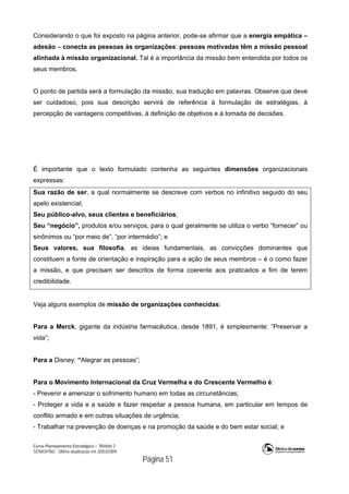 Curso Planejamento Estratégico – Módulo 2
SENASP/MJ - Última atualização em 20/03/2009
                                            Página 51
Considerando o que foi exposto na página anterior, pode-se afirmar que a energia empática –
adesão – conecta as pessoas às organizações: pessoas motivadas têm a missão pessoal
alinhada à missão organizacional. Tal é a importância da missão bem entendida por todos os
seus membros.
O ponto de partida será a formulação da missão, sua tradução em palavras. Observe que deve
ser cuidadoso, pois sua descrição servirá de referência à formulação de estratégias, à
percepção de vantagens competitivas, à definição de objetivos e à tomada de decisões.
É importante que o texto formulado contenha as seguintes dimensões organizacionais
expressas:
Sua razão de ser, a qual normalmente se descreve com verbos no infinitivo seguido do seu
apelo existencial;
Seu público-alvo, seus clientes e beneficiários;
Seu “negócio”, produtos e/ou serviços, para o qual geralmente se utiliza o verbo “fornecer” ou
sinônimos ou “por meio de”, “por intermédio”; e
Seus valores, sua filosofia, as ideias fundamentais, as convicções dominantes que
constituem a fonte de orientação e inspiração para a ação de seus membros – é o como fazer
a missão, e que precisam ser descritos de forma coerente aos praticados a fim de terem
credibilidade.
Veja alguns exemplos de missão de organizações conhecidas:
Para a Merck, gigante da indústria farmacêutica, desde 1891, é simplesmente: “Preservar a
vida”;
Para a Disney: “Alegrar as pessoas”;
Para o Movimento Internacional da Cruz Vermelha e do Crescente Vermelho é:
- Prevenir e amenizar o sofrimento humano em todas as circunstâncias;
- Proteger a vida e a saúde e fazer respeitar a pessoa humana, em particular em tempos de
conflito armado e em outras situações de urgência;
- Trabalhar na prevenção de doenças e na promoção da saúde e do bem estar social; e
 
