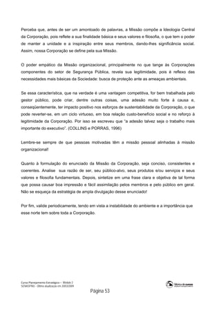 Curso Planejamento Estratégico – Módulo 2
SENASP/MJ - Última atualização em 20/03/2009
                                            Página 53
Perceba que, antes de ser um amontoado de palavras, a Missão compõe a Ideologia Central
da Corporação, pois reflete a sua finalidade básica e seus valores e filosofia, o que tem o poder
de manter a unidade e a inspiração entre seus membros, dando-lhes significância social.
Assim, nossa Corporação se define pela sua Missão.
O poder empático da Missão organizacional, principalmente no que tange às Corporações
componentes do setor de Segurança Pública, revela sua legitimidade, pois é reflexo das
necessidades mais básicas da Sociedade: busca de proteção ante as ameaças ambientais.
Se essa característica, que na verdade é uma vantagem competitiva, for bem trabalhada pelo
gestor público, pode criar, dentre outras coisas, uma adesão muito forte à causa e,
conseqüentemente, ter impacto positivo nos esforços de sustentabilidade da Corporação, o que
pode reverter-se, em um ciclo virtuoso, em boa relação custo-benefício social e no reforço à
legitimidade da Corporação. Por isso se escreveu que “a adesão talvez seja o trabalho mais
importante do executivo”. (COLLINS e PORRAS, 1996)
Lembre-se sempre de que pessoas motivadas têm a missão pessoal alinhadas à missão
organizacional!
Quanto à formulação do enunciado da Missão da Corporação, seja conciso, consistentes e
coerentes. Analise sua razão de ser, seu público-alvo, seus produtos e/ou serviços e seus
valores e filosofia fundamentais. Depois, sintetize em uma frase clara e objetiva de tal forma
que possa causar boa impressão e fácil assimilação pelos membros e pelo público em geral.
Não se esqueça da estratégia de ampla divulgação desse enunciado!
Por fim, valide periodicamente, tendo em vista a instabilidade do ambiente e a importância que
esse norte tem sobre toda a Corporação.
 