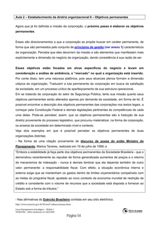 Curso Planejamento Estratégico – Módulo 2
SENASP/MJ - Última atualização em 20/03/2009
                                            Página 54
Aula 2 – Estabelecimento da diretriz organizacional II – Objetivos permanentes
Agora que já foi definida a missão da corporação, o próximo passo é elaborar os objetivos
permanentes.
Esses são direcionamentos a que a corporação se propõe buscar em caráter permanente, de
forma que são permeados pelo conjunto de princípios de gestão (ver anexo 1) característicos
da organização. Perceba que eles decorrem da missão e são elementos que manifestam mais
explicitamente a dimensão do negócio da organização, dando consistência à sua razão de ser.
Esses objetivos estão focados em alvos específicos do negócio e levam em
consideração a análise de ambiência, o “mercado” no qual a organização está inserido.
Por conta disso, tem uma natureza platônica, pois seus alcances plenos formam a dimensão
utópica da organização. Traduzem a luta permanente da corporação em busca da satisfação
da sociedade, em um processo cíclico de aperfeiçoamento de sua estrutura operacional.
Em se tratando de corporação do setor de Segurança Pública, tanto sua missão quanto seus
objetivos permanentes serão alterados apenas por demanda da sociedade, em forma de lei. É
possível encontrar a descrição dos objetivos permanentes das corporações nos textos legais, a
começar pela Constituição Federal e demais legislações pertinentes às competências de cada
uma delas. Pode-se perceber, assim, que os objetivos permanentes são a tradução de sua
diretriz proveniente do processo legislativo, que procurou materializar, na forma da corporação,
os anseios da sociedade em determinado nível e contexto.
Veja dois exemplos em que é possível perceber os objetivos permanentes de duas
organizações distintas:
- Na forma de uma citação proveniente de discurso de posse do então Ministro do
Planejamento, Martus Tavares, realizado em 19 de julho de 1999; e
“Embora a estabilidade já faça parte dos objetivos permanentes da Sociedade Brasileira - que o
demonstrou recentemente ao repudiar de forma generalizada aumentos de preços e o retorno
de mecanismos de indexação - nunca é demais lembrar que ela depende também de outro
valor permanente: a responsabilidade fiscal. Com efeito, a situação econômica interna e
externa exige que se mantenham os gastos dentro de limites orçamentários compatíveis com
as metas do programa fiscal, ajustado ao novo contexto da economia mundial de restrição de
crédito e consistente com o volume de recursos que a sociedade está disposta a fornecer ao
Estado sob a forma de tributos.”
- Nas afirmativas do Exército Brasileiro contidas em seu sítio eletrônico.
http://www.exercito.gov.br/01inst/Conheca/missao.htm)
 