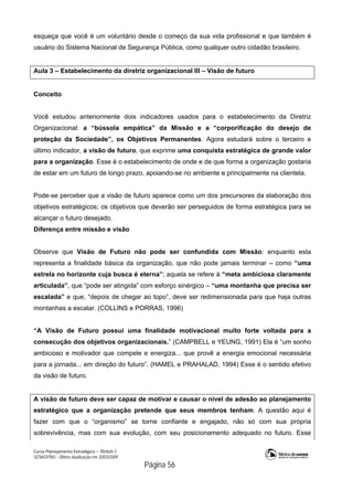 Curso Planejamento Estratégico – Módulo 2
SENASP/MJ - Última atualização em 20/03/2009
                                            Página 56
esqueça que você é um voluntário desde o começo da sua vida profissional e que também é
usuário do Sistema Nacional de Segurança Pública, como qualquer outro cidadão brasileiro.
Aula 3 – Estabelecimento da diretriz organizacional III – Visão de futuro
Conceito
Você estudou anteriormente dois indicadores usados para o estabelecimento da Diretriz
Organizacional: a “bússola empática” da Missão e a “corporificação do desejo de
proteção da Sociedade”, os Objetivos Permanentes. Agora estudará sobre o terceiro e
último indicador, a visão de futuro, que exprime uma conquista estratégica de grande valor
para a organização. Esse é o estabelecimento de onde e de que forma a organização gostaria
de estar em um futuro de longo prazo, apoiando-se no ambiente e principalmente na clientela.
Pode-se perceber que a visão de futuro aparece como um dos precursores da elaboração dos
objetivos estratégicos; os objetivos que deverão ser perseguidos de forma estratégica para se
alcançar o futuro desejado.
Diferença entre missão e visão
Observe que Visão de Futuro não pode ser confundida com Missão: enquanto esta
representa a finalidade básica da organização, que não pode jamais terminar – como “uma
estrela no horizonte cuja busca é eterna”; aquela se refere à “meta ambiciosa claramente
articulada”, que “pode ser atingida” com esforço sinérgico – “uma montanha que precisa ser
escalada” e que, “depois de chegar ao topo”, deve ser redimensionada para que haja outras
montanhas a escalar. (COLLINS e PORRAS, 1996)
“A Visão de Futuro possui uma finalidade motivacional muito forte voltada para a
consecução dos objetivos organizacionais.” (CAMPBELL e YEUNG, 1991) Ela é “um sonho
ambicioso e motivador que compele e energiza... que provê a energia emocional necessária
para a jornada... em direção do futuro”. (HAMEL e PRAHALAD, 1994) Esse é o sentido efetivo
da visão de futuro.
A visão de futuro deve ser capaz de motivar e causar o nível de adesão ao planejamento
estratégico que a organização pretende que seus membros tenham. A questão aqui é
fazer com que o “organismo” se torne confiante e engajado, não só com sua própria
sobrevivência, mas com sua evolução, com seu posicionamento adequado no futuro. Esse
 
