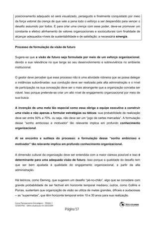 Curso Planejamento Estratégico – Módulo 2
SENASP/MJ - Última atualização em 20/03/2009
                                            Página 57
posicionamento adequado só será visualizado, perseguido e finalmente conquistado por meio
da força vetorial da crença de que vale a pena todo o esforço a ser despendido para vencer o
desafio assumido por todos. E para criar uma crença com esse poder, deve-se promover um
constante e efetivo alinhamento de valores organizacionais e socioculturais com finalidade de
alcançar adequados níveis de sustentabilidade e de satisfação: a necessária sinergia.
Processo de formulação da visão de futuro
Sugere-se que a visão de futuro seja formulada por meio de um esforço organizacional,
devido a sua relevância no que tange ao seu desenvolvimento e sobrevivência no ambiente
institucional.
O gestor deve perceber que esse processo não é uma atividade rotineira que se possa delegar
a instâncias subordinadas: sua condução deve ser realizada pela alta administração e o nível
de participação na sua concepção deve ser o mais abrangente que a organização conceba ser
viável. Isso porque pretende-se criar um alto nível de engajamento organizacional por meio de
sua busca.
A invenção de uma meta tão especial como essa obriga a equipe executiva a construir
uma visão e não apenas a formular estratégias ou táticas: sua probabilidade de realização
deve ser entre 50% a 70%, ou seja, não deve ser um “jogo de cartas marcadas”. A formulação
desse “sonho ambicioso e motivador” tão relevante implica em profundo conhecimento
organizacional.
Aí se encontra a sutileza do processo: a formulação desse “sonho ambicioso e
motivador” tão relevante implica em profundo conhecimento organizacional.
A dimensão cultural da organização deve ser entendida com a maior clareza possível e isso é
determinante para uma adequada visão de futuro. Isso porque a qualidade do desafio tem
que ser bem ajustada à qualidade do engajamento organizacional, a partir da alta
administração.
Há teóricos, como Deming, que sugerem um desafio “pé-no-chão”, algo que se considere com
grande probabilidade de ser factível em horizonte temporal mediano; outros, como Collins e
Porras, sustentam que organização de visão se utiliza de metas grandes, difíceis e audaciosas
– as “supermetas”, que têm horizonte temporal entre 10 e 30 anos para sua realização.
 