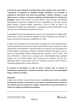 Curso Planejamento Estratégico – Módulo 2
SENASP/MJ - Última atualização em 20/03/2009
                                            Página 58
A escolha do ponto adequado de desafio dentro desse espectro entre “pé-no-chão” e
“supermetas” vai depender da qualidade sinérgica necessária à sua execução. A
qualidade do sincronismo entre essas duas grandezas – Desafio e Sinergia, é a sutil
diferença entre o sucesso e o fracasso resultantes da implementação do Planejamento
Estratégico: grosso modo, havendo um grande Desafio e pouca Sinergia, provavelmente
desperdiçaremos energia sem conseguirmos mover a organização; por outro lado, havendo
grande Sinergia e pequeno Desafio, destruiremos o Valor da Visão de Futuro e do
Planejamento Estratégico por subestimarmos a capacidade funcional da organização. Temos
que encontrar o melhor equilíbrio termodinâmico possível.
A capacidade específica da organização não pode ser nem sobrepujada, nem negligenciada,
de forma que o cenário futuro deve ser desafiador, mas não impossível de ser alcançado, ou
mesmo muito fácil de ser alcançado. (LARWOOD et al., 1995)
A medida certa do desafio deve ser função direta da relação entre valores organizacionais e
valores socioculturais de seus membros. Quanto mais alinhados, maior a coerência e a coesão
organizacional e mais significado o indivíduo percebe de seu esforço e sua vida profissional. A
sinergia extrapola a organização e influencia o ambiente institucional (“mercado”) em que se
insere; com essa qualidade sinérgica, praticamente tudo é possível: “o céu é o limite”. Com
esse entendimento, o Gestor deve se preocupar com a sustentabilidade dessa qualidade
sinérgica, mas se tal estado inexiste, deve se preocupar em consegui-lo sob pena de a
organização perder o próprio sentido de ser, por incoerência funcional e falta de coesão: a
antropofagia organizacional, o câncer institucional.
O processo de formulação da visão de futuro é função vital ao sucesso da
transformação organizacional: é quando será gerada a ideia de sua nova personalidade
íntegra, vigorosa e inovadora.
Importante!
O gestor deve entender a natureza desse processo: é necessário que se crie um ambiente
de integração de ideias e de interesses, em que sejam considerados todos os pontos de
vista. Quanto mais rica e positiva for a relação, maiores serão os níveis de coerência, de
coesão e de adesão ao planejamento estratégico.
 