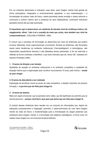 Curso Planejamento Estratégico – Módulo 2
SENASP/MJ - Última atualização em 20/03/2009
                                            Página 59
Em um ambiente estimulante e motivador, essa ideia, essa imagem mental será gerada de
forma participativa, integradora e emocionalmente agradável, e sua materialização – a
formalização da própria visão de futuro, estará permeada dessa emoção e desse estímulo e
continuará a motivar mesmo sem a presença de seus idealizadores, continuará motivando
gerações futuras até que seja alcançada.
O importante aqui é desenvolver um ambiente de elevado nível de confiança mútua e de
engajamento, afinal, “não é só a ousadia da meta que conta, mas também seu nível de
comprometimento”. (COLLINS e PORRAS, 1996)
É comum que o processo de formulação se desenvolva por meio de dinâmicas que podem
envolver diferentes níveis organizacionais e funcionais. Durante as dinâmicas, são fornecidos
inputs sobre tendências do ambiente institucional (“mercadológicas”) e tecnológicas, são
respondidos questionários diversos e são debatidos temas pertinentes, a fim de estimular a
reflexão de forma orientada a identificar o que será chamado aqui de “senso 3D”, baseado em
Hamel e Prahalad (1994):
1. O senso de direção a ser tomada
Qualidade da posição no ambiente institucional e no ambiente competitivo e qualidade da
situação interna que a organização quer construir nos próximos 10 anos, pelo menos – aonde
se quer chegar.
2. O senso da descoberta a ser realizada
Exploração de territórios novos do ponto de vista competitivo: o desafio motivador de produzir
inovação – o que terá que ser feito para chegar lá.
3. O senso de destino.
Meta com apelo emocional, que se perceba como válida, que dê significado ao caminho que se
deverá percorrer – porque você fará o que quer que tenha que ser feito para chegar lá.
O produto dessas dinâmicas deve resultar em um conjunto de informações que, depois de
adequado processamento e integração, permitirá: o desenvolvimento de uma clara imagem
mental da visão de futuro; a fundamentação para a formalização do slogan poderoso que
sintetizará essa imagem mental; e a formulação dos objetivos estratégicos, a forma como irá
realizar essa imagem em um horizonte temporal definido.
 