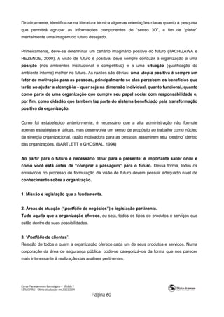 Curso Planejamento Estratégico – Módulo 2
SENASP/MJ - Última atualização em 20/03/2009
                                            Página 60
Didaticamente, identifica-se na literatura técnica algumas orientações claras quanto à pesquisa
que permitirá agrupar as informações componentes do “senso 3D”, a fim de “pintar”
mentalmente uma imagem do futuro desejado.
Primeiramente, deve-se determinar um cenário imaginário positivo do futuro (TACHIZAWA e
REZENDE, 2000). A visão de futuro é positiva, deve sempre conduzir a organização a uma
posição (nos ambientes institucional e competitivo) e a uma situação (qualificação do
ambiente interno) melhor no futuro. As razões são óbvias: uma utopia positiva é sempre um
fator de motivação para as pessoas, principalmente se elas percebem os benefícios que
terão ao ajudar a alcançá-la – quer seja na dimensão individual, quanto funcional, quanto
como parte de uma organização que cumpre seu papel social com responsabilidade e,
por fim, como cidadão que também faz parte do sistema beneficiado pela transformação
positiva da organização.
Como foi estabelecido anteriormente, é necessário que a alta administração não formule
apenas estratégias e táticas, mas desenvolva um senso de propósito ao trabalho como núcleo
da sinergia organizacional, razão motivadora para as pessoas assumirem seu “destino” dentro
das organizações. (BARTLETT e GHOSHAL, 1994)
Ao partir para o futuro é necessário olhar para o presente: é importante saber onde e
como você está antes de “comprar a passagem” para o futuro. Dessa forma, todos os
envolvidos no processo de formulação da visão de futuro devem possuir adequado nível de
conhecimento sobre a organização.
1. Missão e legislação que a fundamenta.
2. Áreas de atuação (“portfólio de negócios”) e legislação pertinente.
Tudo aquilo que a organização oferece, ou seja, todos os tipos de produtos e serviços que
estão dentro de suas possibilidades.
3. “Portfólio de clientes”.
Relação de todos a quem a organização oferece cada um de seus produtos e serviços. Numa
corporação da área de segurança pública, pode-se categorizá-los da forma que nos parecer
mais interessante à realização das análises pertinentes.
 