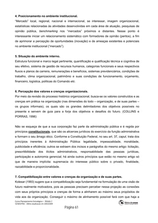 Curso Planejamento Estratégico – Módulo 2
SENASP/MJ - Última atualização em 20/03/2009
                                            Página 61
4. Posicionamento no ambiente institucional.
“Mercado” local, regional, nacional e internacional, se interessar, imagem organizacional,
estatísticas relacionadas às atividades desenvolvidas em cada área de atuação, pesquisas de
opinião pública, benchmarking nos “mercados” próximos e distantes. Nesse ponto é
interessante iniciar um relacionamento sistemático com formadores de opinião (peritos), a fim
de aprimorar a percepção de oportunidades (inovação) e de ameaças existentes e potenciais
no ambiente institucional (“mercado”).
5. Situação do ambiente interno.
Estrutura funcional e marco legal pertinente, quantificação e qualificação técnica e cognitiva de
seu efetivo, sistema de gestão de recursos humanos, categorias funcionais e seus respectivos
fluxos e planos de carreira, remunerações e benefícios, sistemas previdenciários, condições de
trabalho, clima organizacional, patrimônio e suas condições de funcionamento, orçamento,
financeiro, logística, políticas do Comando etc.
6. Percepção dos valores e crenças organizacionais.
Por meio da revisão do processo histórico organizacional, busca-se os valores construídos e as
crenças em prática na organização (nas dimensões do todo – organização, e de suas partes –
os grupos informais), os quais são os grandes delimitadores dos objetivos possíveis no
presente e servem de guia para a forja dos objetivos e desafios do futuro. (COLLINS e
PORRAS, 1996)
Não se esqueça de que a sua corporação faz parte da administração pública e é regida por
princípios constitucionais, que são os alicerces jurídicos do exercício da função administrativa
e formam o seu âmago ético. Conforme a Constituição Federal, no seu art. 37, caput, trata dos
princípios inerentes à Administração Pública: legalidade, impessoalidade, moralidade,
publicidade e eficiência; outros se extraem dos incisos e parágrafos do mesmo artigo: licitação,
prescritibilidade dos ilícitos administrativos, responsabilidade das pessoas jurídicas,
participação e autonomia gerencial; há ainda outros princípios que estão no mesmo artigo só
que de maneira implícita: supremacia do interesse público sobre o privado, finalidade,
razoabilidade e proporcionalidade.
7. Compatibilização entre valores e crenças da organização e de suas partes.
Kolesar (1993) sugere que a compatibilização seja fundamental na formulação de uma visão de
futuro realmente motivadora, pois as pessoas precisam perceber nessa projeção as conexões
com seus próprios princípios e crenças de forma a alinharem ao máximo seus propósitos de
vida aos da organização. Conseguir o máximo de alinhamento possível fará com que haja a
 