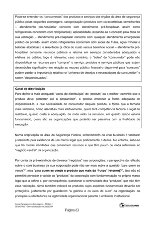 Curso Planejamento Estratégico – Módulo 2
SENASP/MJ - Última atualização em 20/03/2009
                                            Página 63
Pode-se entender os “concorrentes” dos produtos e serviços dos órgãos da área de segurança
pública pelas seguintes abordagens: categorização (produtos com características semelhantes
– atendimento pré-hospitalar concorre com atendimento pré-hospitalar, assim como
refrigerantes concorrem com refrigerantes); aplicabilidade (expande-se o conceito pela ótica de
sua utilização – atendimento pré-hospitalar concorre com qualquer atendimento emergencial
público ou privado, assim como refrigerantes concorrem com sucos de frutas, água mineral e
bebidas alcoólicas); e relevância (a ótica do custo versus benefício social – atendimento pré-
hospitalar consome recursos públicos e retorna em serviços considerados adequados e
efetivos ao público, logo é relevante; caso contrário, o “bolso” do “consumidor” pode não
disponibilizar os recursos para “comprar” o serviço; produtos e serviços públicos que exijam
desembolso significativo em relação ao recurso público financeiro disponível para “consumo”
podem perder a importância relativa no “universo de desejos e necessidades do consumidor” e
serem “descontinuados”.
Canal de distribuição
Para definir o mais adequado “canal de distribuição” do “produto” ou o melhor “caminho que o
produto deve percorrer até o consumidor”, é preciso entender a forma adequada de
disponibilizá-lo, a real necessidade do consumidor daquele produto, a forma que o tornaria
mais satisfeito, como atendê-lo mais efetivamente, quem terá competência técnica e legal de
realizá-lo, quanto custa a adequação, de onde virão os recursos, em quanto tempo estaria
funcionando, quais são as organizações que poderão ser parceiras com a finalidade de
execução.
Numa corporação da área de Segurança Pública, entendimento do core business é facilitado
justamente pela existência de um marco legal que praticamente o define. No entanto, sabe-se
que há muitas atividades que consomem recursos e que têm pouco ou nada referentes ao
“negócio central” da organização.
Por conta da pré-existência de diversos “negócios” nas corporações, a perspectiva da reflexão
sobre o core business da sua corporação pode não ser mais sobre a questão “para quem se
vende?”, mas “para quem se vende o produto que mais dá ‘frutos’ (retorno)?”. Isso não só
permitirá perceber e validar os “produtos” da corporação com fundamentação no próprio marco
legal que a define e, por consequência, questionar a continuidade dos “produtos” que não têm
essa validação, como também indicará os produtos cujos aspectos fundamentais deverão ser
protegidos, justamente por guardarem “a galinha e os ovos de ouro” da organização: os
principais sustentadores da legitimidade organizacional perante o ambiente institucional.
 