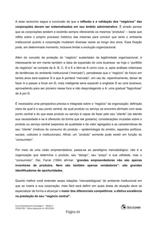 Curso Planejamento Estratégico – Módulo 2
SENASP/MJ - Última atualização em 20/03/2009
                                            Página 64
A esse raciocínio segue a conclusão de que a reflexão e a validação dos “negócios” das
corporações devem ser sistematizados em seu âmbito administrativo. É errado pensar
que as corporações existem e existirão sempre oferecendo os mesmos “produtos” – basta que
reflita sobre o próprio processo histórico das mesmas para concluir que tanto o ambiente
institucional quanto a corporação mudaram diversas vezes ao longo dos anos. Essa fixação
pode, em determinado momento, inclusive limitar a evolução organizacional.
Além do conceito de proteção do “negócio” sustentador da legitimidade organizacional, é
interessante ter em mente também a ideia de expansão do core business: se hoje o “portfólio
de negócios” se compõe de A, B, C, D e E e têm-se A como core, e, após análises criteriosas
de tendências do ambiente institucional (“mercado”), percebesse que o “negócio” do futuro em
tantos anos será explorar D e que A perderá “mercado”, em vez de, repentinamente, deixar de
fazer A e passar a focar em D, mais inteligente seria expandir e englobar D ao core business,
aproveitando para ser pioneiro nesse foco e não desprotegendo a A: uma gradual “fagocitose”
de A por D.
É necessária uma perspectiva precisa e integrada sobre o “negócio” da organização: definição
clara de qual é o seu ponto central, de qual produto ou serviço se encontra alinhado com esse
ponto central e do que esse produto ou serviço é capaz de fazer pelo seu “cliente” (se atende
sua necessidade e se é oferecido da forma que ele gostaria); considerações cruzadas sobre o
produto ou serviço central (aspectos de qualidade e de valor agregado) e as características de
seu “cliente” (motivos do consumo do produto – epidemiologia do sinistro, aspectos políticos,
sociais, culturais e institucionais). Afinal, um “produto” somente pode existir em função do
“consumidor”.
Por meio de uma visão empreendedora, passa-se ao paradigma mercadológico: não é a
organização que determina o produto, seu “design”, seu “preço” e sua utilidade, mas o
“consumidor”. Daí, Farrel (1994) afirmar: “grandes empreendedores não são apenas
inventores de produtos. Nem são também apenas vendedores”: são grandes
identificadores de oportunidades.
Quanto melhor você entender essas relações “mercadológicas” do ambiente institucional em
que se insere a sua corporação, mais fácil será definir em quais áreas de atuação deve se
especializar de forma a alcançar o maior dos diferenciais competitivos: a efetiva excelência
na prestação do seu “negócio central”.
 