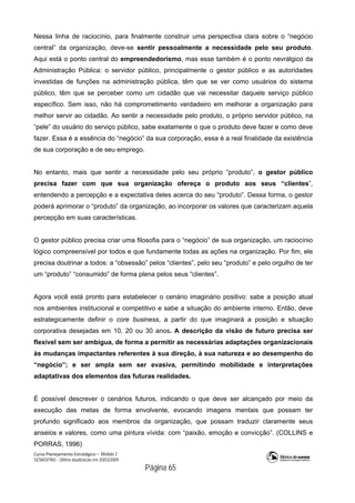 Curso Planejamento Estratégico – Módulo 2
SENASP/MJ - Última atualização em 20/03/2009
                                            Página 65
Nessa linha de raciocínio, para finalmente construir uma perspectiva clara sobre o “negócio
central” da organização, deve-se sentir pessoalmente a necessidade pelo seu produto.
Aqui está o ponto central do empreendedorismo, mas esse também é o ponto nevrálgico da
Administração Pública: o servidor público, principalmente o gestor público e as autoridades
investidas de funções na administração pública, têm que se ver como usuários do sistema
público, têm que se perceber como um cidadão que vai necessitar daquele serviço público
específico. Sem isso, não há comprometimento verdadeiro em melhorar a organização para
melhor servir ao cidadão. Ao sentir a necessidade pelo produto, o próprio servidor público, na
“pele” do usuário do serviço público, sabe exatamente o que o produto deve fazer e como deve
fazer. Essa é a essência do “negócio” da sua corporação, essa é a real finalidade da existência
de sua corporação e de seu emprego.
No entanto, mais que sentir a necessidade pelo seu próprio “produto”, o gestor público
precisa fazer com que sua organização ofereça o produto aos seus “clientes”,
entendendo a percepção e a expectativa deles acerca do seu “produto”. Dessa forma, o gestor
poderá aprimorar o “produto” da organização, ao incorporar os valores que caracterizam aquela
percepção em suas características.
O gestor público precisa criar uma filosofia para o “negócio” de sua organização, um raciocínio
lógico compreensível por todos e que fundamente todas as ações na organização. Por fim, ele
precisa doutrinar a todos: a “obsessão” pelos “clientes”, pelo seu “produto” e pelo orgulho de ter
um “produto” “consumido” de forma plena pelos seus “clientes”.
Agora você está pronto para estabelecer o cenário imaginário positivo: sabe a posição atual
nos ambientes institucional e competitivo e sabe a situação do ambiente interno. Então, deve
estrategicamente definir o core business, a partir do que imaginará a posição e situação
corporativa desejadas em 10, 20 ou 30 anos. A descrição da visão de futuro precisa ser
flexível sem ser ambígua, de forma a permitir as necessárias adaptações organizacionais
às mudanças impactantes referentes à sua direção, à sua natureza e ao desempenho do
“negócio”; e ser ampla sem ser evasiva, permitindo mobilidade e interpretações
adaptativas dos elementos das futuras realidades.
É possível descrever o cenários futuros, indicando o que deve ser alcançado por meio da
execução das metas de forma envolvente, evocando imagens mentais que possam ter
profundo significado aos membros da organização, que possam traduzir claramente seus
anseios e valores, como uma pintura vívida: com “paixão, emoção e convicção”. (COLLINS e
PORRAS, 1996)
 