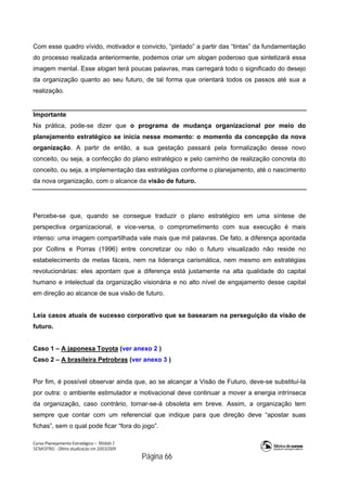 Curso Planejamento Estratégico – Módulo 2
SENASP/MJ - Última atualização em 20/03/2009
                                            Página 66
Com esse quadro vívido, motivador e convicto, “pintado” a partir das “tintas” da fundamentação
do processo realizada anteriormente, podemos criar um slogan poderoso que sintetizará essa
imagem mental. Esse slogan terá poucas palavras, mas carregará todo o significado do desejo
da organização quanto ao seu futuro, de tal forma que orientará todos os passos até sua a
realização.
Importante
Na prática, pode-se dizer que o programa de mudança organizacional por meio do
planejamento estratégico se inicia nesse momento: o momento da concepção da nova
organização. A partir de então, a sua gestação passará pela formalização desse novo
conceito, ou seja, a confecção do plano estratégico e pelo caminho de realização concreta do
conceito, ou seja, a implementação das estratégias conforme o planejamento, até o nascimento
da nova organização, com o alcance da visão de futuro.
Percebe-se que, quando se consegue traduzir o plano estratégico em uma síntese de
perspectiva organizacional, e vice-versa, o comprometimento com sua execução é mais
intenso: uma imagem compartilhada vale mais que mil palavras. De fato, a diferença apontada
por Collins e Porras (1996) entre concretizar ou não o futuro visualizado não reside no
estabelecimento de metas fáceis, nem na liderança carismática, nem mesmo em estratégias
revolucionárias: eles apontam que a diferença está justamente na alta qualidade do capital
humano e intelectual da organização visionária e no alto nível de engajamento desse capital
em direção ao alcance de sua visão de futuro.
Leia casos atuais de sucesso corporativo que se basearam na perseguição da visão de
futuro.
Caso 1 – A japonesa Toyota (ver anexo 2 )
Caso 2 – A brasileira Petrobras (ver anexo 3 )
Por fim, é possível observar ainda que, ao se alcançar a Visão de Futuro, deve-se substituí-la
por outra: o ambiente estimulador e motivacional deve continuar a mover a energia intrínseca
da organização, caso contrário, tornar-se-á obsoleta em breve. Assim, a organização tem
sempre que contar com um referencial que indique para que direção deve “apostar suas
fichas”, sem o qual pode ficar “fora do jogo”.
 