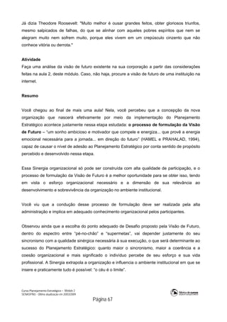 Curso Planejamento Estratégico – Módulo 2
SENASP/MJ - Última atualização em 20/03/2009
                                            Página 67
Já dizia Theodore Roosevelt: "Muito melhor é ousar grandes feitos, obter gloriosos triunfos,
mesmo salpicados de falhas, do que se alinhar com aqueles pobres espíritos que nem se
alegram muito nem sofrem muito, porque eles vivem em um crepúsculo cinzento que não
conhece vitória ou derrota."
Atividade
Faça uma análise da visão de futuro existente na sua corporação a partir das considerações
feitas na aula 2, deste módulo. Caso, não haja, procure a visão de futuro de uma instituição na
internet.
Resumo
Você chegou ao final de mais uma aula! Nela, você percebeu que a concepção da nova
organização que nascerá efetivamente por meio da implementação do Planejamento
Estratégico acontece justamente nessa etapa estudada: o processo de formulação da Visão
de Futuro – “um sonho ambicioso e motivador que compele e energiza... que provê a energia
emocional necessária para a jornada... em direção do futuro” (HAMEL e PRAHALAD, 1994),
capaz de causar o nível de adesão ao Planejamento Estratégico por conta sentido de propósito
percebido e desenvolvido nessa etapa.
Essa Sinergia organizacional só pode ser construída com alta qualidade de participação, e o
processo de formulação da Visão de Futuro é a melhor oportunidade para se obter isso, tendo
em vista o esforço organizacional necessário e a dimensão de sua relevância ao
desenvolvimento e sobrevivência da organização no ambiente institucional.
Você viu que a condução desse processo de formulação deve ser realizada pela alta
administração e implica em adequado conhecimento organizacional pelos participantes.
Observou ainda que a escolha do ponto adequado de Desafio proposto pela Visão de Futuro,
dentro do espectro entre “pé-no-chão” e “supermetas”, vai depender justamente do seu
sincronismo com a qualidade sinérgica necessária à sua execução, o que será determinante ao
sucesso do Planejamento Estratégico: quanto maior o sincronismo, maior a coerência e a
coesão organizacional e mais significado o indivíduo percebe de seu esforço e sua vida
profissional. A Sinergia extrapola a organização e influencia o ambiente institucional em que se
insere e praticamente tudo é possível: “o céu é o limite”.
 