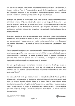 Curso Planejamento Estratégico – Módulo 2
SENASP/MJ - Última atualização em 20/03/2009
                                            Página 68
Viu que em um ambiente estimulante e motivador de integração de idéias e de interesses, a
imagem mental da Visão de Futuro poderá ser gerada de forma participativa, integradora e
emocionalmente agradável, e sua formalização estará permeada dessa emoção e desse
estímulo e continuará a motivar gerações futuras até que seja alcançada.
Aprendeu que, por meio de dinâmicas em grupo, pode estimular a reflexão de forma orientada
a identificar o “senso 3D” (sensos: de direção – aonde se quer chegar; de descoberta – o que
terá que fazer para chegar lá; e de destino – porque fará o que quer que tenha que ser feito
para chegar lá), e que, durante essas dinâmicas é que imaginará um cenário futuro: uma
posição (nos ambientes institucional e competitivo) e uma situação (qualificação do ambiente
interno) melhores.
Entendeu a organização sob a perspectiva de sua razão fundamental – o seu core business, e
focados nele, cada um deve se colocar na “pele” do cidadão usuário do serviço para sentir a
sua real necessidade – “de que realmente o usuário precisa quando legitima minha Corporação
no ambiente institucional?”, ao pagar os impostos que mantém as Corporações e seus
empregos.
Dessa compreensão originada pela experiência catártica e empática de se colocar no lugar do
usuário do serviço público surge o comprometimento individual puro com a instituição e com a
organização que a materializa. Daí, nasce no servidor público o propósito de oferecer o
“produto” mais adequado possível aos seus “clientes”, ao incorporar os valores que
caracterizam aquela percepção nas características do “produto”.
Viu que o gestor público deve traduzir essa motivação pura em uma filosofia que baseie as
ações da organização e passe a doutrinar a todos sob esta perspectiva: a “obsessão” pelos
“clientes”, pelo seu “produto” e pelo orgulho de ter um “produto” “consumido” de forma plena
pelos seus “clientes”.
Viu que é justo neste ponto que inicia o processo de descrição da Visão de Futuro, quando já
se sabe qual é a posição atual da organização nos ambientes institucional e competitivo, sabe
qual é a situação do seu ambiente interno e já refletiu sobre o core business: então,
estrategicamente defini-se o “negócio central” e determina-se a posição e a situação desejada
para a organização em 10, 20 ou 30 anos baseada no desenvolvimento e na oferta desse
“produto”, buscando alcançar o maior dos diferenciais competitivos – a efetiva excelência
desse processo.
 