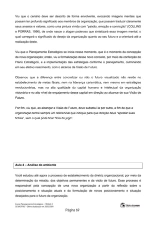 Curso Planejamento Estratégico – Módulo 2
SENASP/MJ - Última atualização em 20/03/2009
                                            Página 69
Viu que o cenário deve ser descrito de forma envolvente, evocando imagens mentais que
possam ter profundo significado aos membros da organização, que possam traduzir claramente
seus anseios e valores, como uma pintura vívida com “paixão, emoção e convicção” (COLLINS
e PORRAS, 1996), de onde nasce o slogan poderoso que sintetizará essa imagem mental, o
qual carregará o significado do desejo da organização quanto ao seu futuro e a orientará até a
realização deste.
Viu que o Planejamento Estratégico se inicia nesse momento, que é o momento da concepção
da nova organização; então, viu a formalização desse novo conceito, por meio da confecção do
Plano Estratégico, e a implementação das estratégias conforme o planejamento, culminando
em seu efetivo nascimento, com o alcance da Visão de Futuro.
Observou que a diferença entre concretizar ou não o futuro visualizado não reside no
estabelecimento de metas fáceis, nem na liderança carismática, nem mesmo em estratégias
revolucionárias, mas na alta qualidade do capital humano e intelectual da organização
visionária e no alto nível de engajamento desse capital em direção ao alcance de sua Visão de
Futuro.
Por fim, viu que, ao alcançar a Visão de Futuro, deve substituí-la por outra, a fim de que a
organização tenha sempre um referencial que indique para que direção deve “apostar suas
fichas”, sem o qual pode ficar “fora do jogo”.
Aula 4 – Análise do ambiente
Você estudou até agora o processo de estabelecimento da diretriz organizacional, por meio da
determinação da missão, dos objetivos permanentes e da visão de futuro. Esse processo é
responsável pela concepção de uma nova organização a partir da reflexão sobre o
posicionamento e situação atuais e da formulação de novos posicionamento e situação
desejados para o futuro da organização.
 