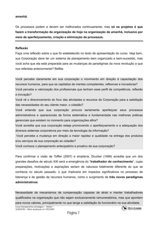 Curso Planejamento Estratégico – Módulo 1
SENASP/MJ - Última atualização em 19/03/2009
                                            Página 7
amanhã.
Os processos podem e devem ser melhorados continuamente, mas só os projetos é que
fazem a transformação da organização de hoje na organização de amanhã, inclusive por
meio de aperfeiçoamento, criação e eliminação de processos.
Reflexão
Faça uma reflexão sobre o que foi estabelecido no texto de apresentação do curso. Veja bem,
sua Corporação deve ter um sistema de planejamento bem organizado e bem-sucedido, mas
você acha que ela está preparada para as mudanças de paradigmas da nova revolução a que
nos referidas anteriormente? Reflita:
Você percebe claramente em sua corporação o movimento em direção à capacitação dos
recursos humanos, para que se capitalize de mentes competentes, reflexivas e inovadoras?
Você percebe a valorização dos profissionais que tenham esse perfil de competência, reflexão
e inovação?
Você vê o direcionamento do foco das atividades e recursos da Corporação para a satisfação
das necessidades do seu cliente maior, o cidadão?
Você entende que sua corporação procura seriamente aperfeiçoar seus processos
administrativos e operacionais de forma sistemática e fundamentada nas melhores práticas
gerenciais que existam no momento para organizações afins?
Você acredita que sua corporação esteja promovendo o aperfeiçoamento e a adequação dos
diversos sistemas corporativos por meio da tecnologia da informação?
Você percebe a mudança em direção a maior rapidez e qualidade na entrega dos produtos
e/ou serviços de sua corporação ao cidadão?
Você conhece o planejamento antecipatório e proativo de sua corporação?
Para confirmar a visão de Toffler (2007) e ampliá-la, Drucker (1999) acredita que um dos
grandes desafios de século XXI será a emergência do “trabalhador do conhecimento”, cujas
preparações, motivações e aspirações seriam de natureza totalmente diferente do que se
conhecia no século passado, o que implicaria em impactos significativos no processo de
liderança e de gestão de recursos humanos, como o surgimento de três novos paradigmas
administrativos:
Necessidade de mecanismos de compensação capazes de atrair e manter trabalhadores
qualificados na organização que não sejam exclusivamente remuneratórios, mas que apontem
para novos valores, principalmente no que tange a satisfação do funcionário na sua atividade.
 