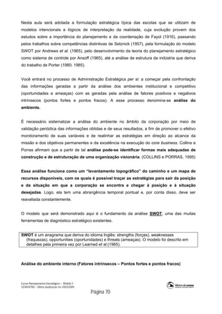 Curso Planejamento Estratégico – Módulo 2
SENASP/MJ - Última atualização em 20/03/2009
                                            Página 70
Nesta aula será adotada a formulação estratégica típica das escolas que se utilizam de
modelos intencionais e lógicos de interpretação da realidade, cuja evolução provem dos
estudos sobre a importância do planejamento e da coordenação de Fayol (1916), passando
pelos trabalhos sobre competências distintivas de Selznick (1957), pela formulação do modelo
SWOT por Andrews et al. (1965), pelo desenvolvimento da teoria do planejamento estratégico
como sistema de controle por Ansoff (1965), até a análise de estrutura da indústria que deriva
do trabalho de Porter (1980; 1985).
Você entrará no processo de Administração Estratégica per si: a começar pela confrontação
das informações geradas a partir da análise dos ambientes institucional e competitivo
(oportunidades e ameaças) com as geradas pela análise de fatores positivos e negativos
intrínsecos (pontos fortes e pontos fracos). A esse processo denomina-se análise do
ambiente.
É necessário sistematizar a análise do ambiente no âmbito da corporação por meio de
validação periódica das informações obtidas e de seus resultados, a fim de promover o efetivo
monitoramento de suas variáveis e de realinhar as estratégias em direção ao alcance da
missão e dos objetivos permanentes e da excelência na execução do core business. Collins e
Porras afirmam que a partir de tal análise pode-se identificar formas mais adequadas de
construção e de estruturação de uma organização visionária. (COLLINS e PORRAS, 1995)
Essa análise funciona como um “levantamento topográfico” do caminho e um mapa de
recursos disponíveis, com os quais é possível traçar as estratégias para sair da posição
e da situação em que a corporação se encontra e chegar à posição e à situação
desejadas. Logo, ela tem uma abrangência temporal pontual e, por conta disso, deve ser
reavaliada constantemente.
O modelo que será demonstrado aqui é o fundamento da análise SWOT, uma das muitas
ferramentas de diagnóstico estratégico existentes.
SWOT é um anagrama que deriva do idioma Inglês: strengths (forças), weaknesses
(fraquezas), opportunities (oportunidades) e threats (ameaças). O modelo foi descrito em
detalhes pela primeira vez por Learned et al.(1965).
Análise do ambiente interno (Fatores intrínsecos – Pontos fortes e pontos fracos)
 