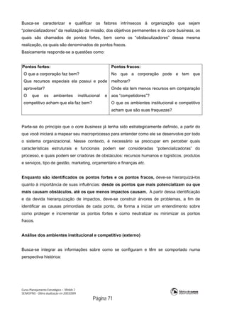 Curso Planejamento Estratégico – Módulo 2
SENASP/MJ - Última atualização em 20/03/2009
                                            Página 71
Busca-se caracterizar e qualificar os fatores intrínsecos à organização que sejam
“potencializadores” da realização da missão, dos objetivos permanentes e do core business, os
quais são chamados de pontos fortes, bem como os “obstaculizadores” dessa mesma
realização, os quais são denominados de pontos fracos.
Basicamente responde-se a questões como:
Pontos fortes:
O que a corporação faz bem?
Que recursos especiais ela possui e pode
aproveitar?
O que os ambientes institucional e
competitivo acham que ela faz bem?
Pontos fracos:
No que a corporação pode e tem que
melhorar?
Onde ela tem menos recursos em comparação
aos “competidores”?
O que os ambientes institucional e competitivo
acham que são suas fraquezas?
Parte-se do princípio que o core business já tenha sido estrategicamente definido, a partir do
que você iniciará a mapear seu macroprocesso para entender como ele se desenvolve por todo
o sistema organizacional. Nesse contexto, é necessário se preocupar em perceber quais
características estruturais e funcionais podem ser consideradas “potencializadoras” do
processo, e quais podem ser criadoras de obstáculos: recursos humanos e logísticos, produtos
e serviços, tipo de gestão, marketing, orçamentário e finanças etc.
Enquanto são identificados os pontos fortes e os pontos fracos, deve-se hierarquizá-los
quanto à importância de suas influências: desde os pontos que mais potencializam ou que
mais causam obstáculos, até os que menos impactos causam. A partir dessa identificação
e da devida hierarquização de impactos, deve-se construir árvores de problemas, a fim de
identificar as causas primordiais de cada ponto, de forma a iniciar um entendimento sobre
como proteger e incrementar os pontos fortes e como neutralizar ou minimizar os pontos
fracos.
Análise dos ambientes institucional e competitivo (externo)
Busca-se integrar as informações sobre como se configuram e têm se comportado numa
perspectiva histórica:
 