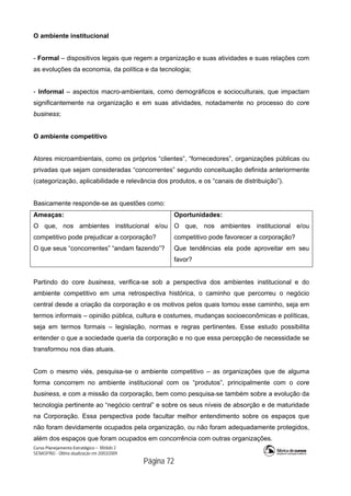 Curso Planejamento Estratégico – Módulo 2
SENASP/MJ - Última atualização em 20/03/2009
                                            Página 72
O ambiente institucional
- Formal – dispositivos legais que regem a organização e suas atividades e suas relações com
as evoluções da economia, da política e da tecnologia;
- Informal – aspectos macro-ambientais, como demográficos e socioculturais, que impactam
significantemente na organização e em suas atividades, notadamente no processo do core
business;
O ambiente competitivo
Atores microambientais, como os próprios “clientes”, “fornecedores”, organizações públicas ou
privadas que sejam consideradas “concorrentes” segundo conceituação definida anteriormente
(categorização, aplicabilidade e relevância dos produtos, e os “canais de distribuição”).
Basicamente responde-se as questões como:
Ameaças:
O que, nos ambientes institucional e/ou
competitivo pode prejudicar a corporação?
O que seus “concorrentes” “andam fazendo”?
Oportunidades:
O que, nos ambientes institucional e/ou
competitivo pode favorecer a corporação?
Que tendências ela pode aproveitar em seu
favor?
Partindo do core business, verifica-se sob a perspectiva dos ambientes institucional e do
ambiente competitivo em uma retrospectiva histórica, o caminho que percorreu o negócio
central desde a criação da corporação e os motivos pelos quais tomou esse caminho, seja em
termos informais – opinião pública, cultura e costumes, mudanças socioeconômicas e políticas,
seja em termos formais – legislação, normas e regras pertinentes. Esse estudo possibilita
entender o que a sociedade queria da corporação e no que essa percepção de necessidade se
transformou nos dias atuais.
Com o mesmo viés, pesquisa-se o ambiente competitivo – as organizações que de alguma
forma concorrem no ambiente institucional com os “produtos”, principalmente com o core
business, e com a missão da corporação, bem como pesquisa-se também sobre a evolução da
tecnologia pertinente ao “negócio central” e sobre os seus níveis de absorção e de maturidade
na Corporação. Essa perspectiva pode facultar melhor entendimento sobre os espaços que
não foram devidamente ocupados pela organização, ou não foram adequadamente protegidos,
além dos espaços que foram ocupados em concorrência com outras organizações.
 